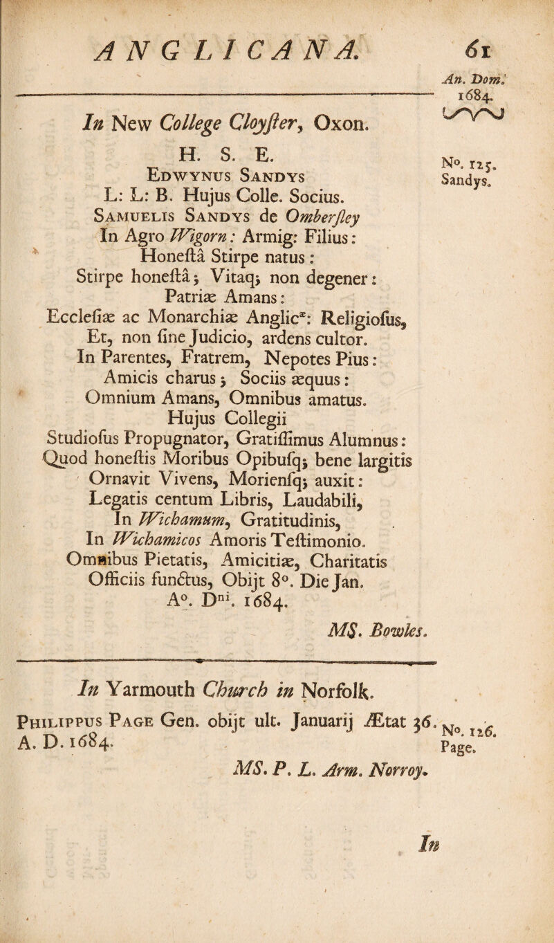 In New College Cloyfier3 Oxon. H. S. E. Edwynus Sandys L: L: B. Hujus Colie. Socius. Samuelis Sandys de Omberjley In Agro Wigorn: Armig: Filius : Honefta Stirpe natus: Stirpe honeflaj Vitaq, non degener: Patriae Amans: Ecclefiae ac Monarchic Anglic®: Religiofosf Et, non fine Judicio, ardens cultor. In Parentes, Fratrem, Nepotes Pius : Amicis charus 3 Sociis aequus: Omnium Amans, Omnibus a mat us. Hujus Collegii Studiofus Propugnator, Gratifiimus Alumnus : Quod honefiis Moribus Opibufqj bene largitis Ornavit Vivens, Morienfqi auxit: Legatis centum Libris, Laudabili, In Wichamum, Gratitudinis, In JVkhamicos Amoris Teftimonio. Omnibus Pietatis, Amicitias, Charitatis Officiis fundus, Obijt 8°. Die Jan. A°. Dni. 1684. M$. Bowks. In Yarmouth Church in Norfolk. Phltappus Page Gen. obijt ult. Januarij AEtat 36., A. D. 1684. MS, P. L. Arm. Norroy• An. Dorn* 1684. N®. 125, Sandys* No. xt6. Page. In