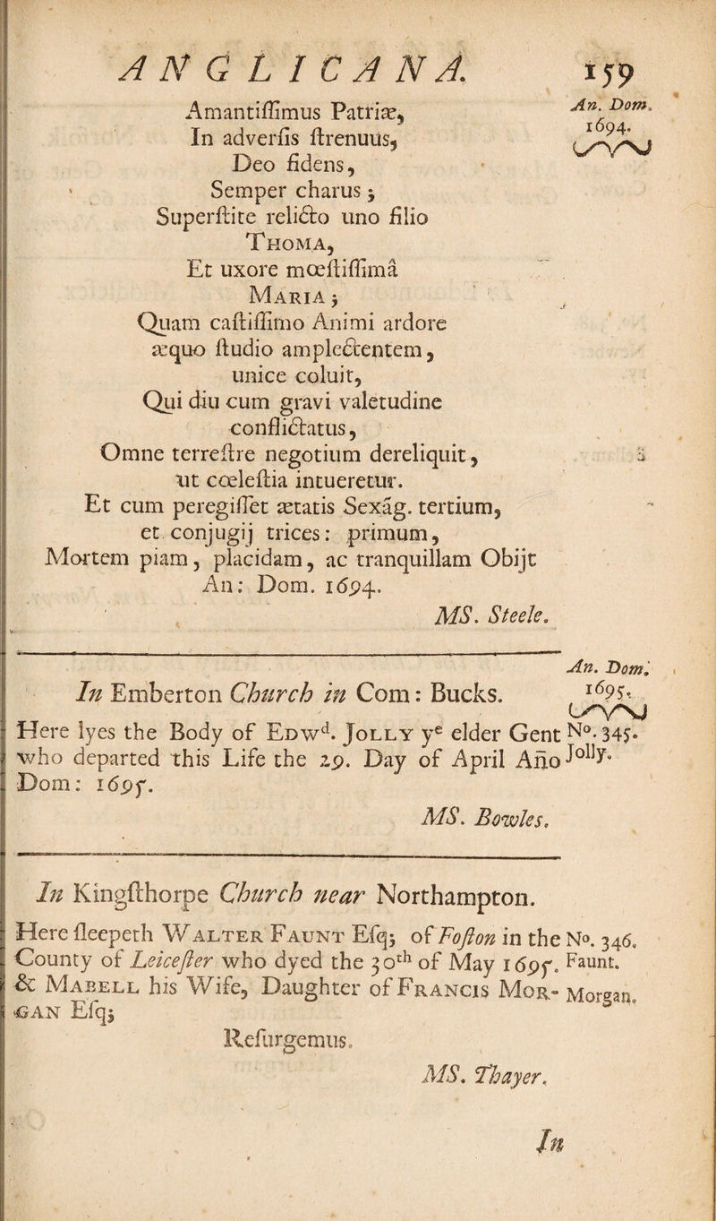 Amantiffimus Patriae, In adverlis ftrenuus, Deo fidens, » Semper charus y Superftite reli&o uno hlio T HOMA, Et uxore moefiiffima Maria y Qiiam caftiffimo Animi ardore aequo ftudio ample&entem, unice coluir, Qui diu cum gravi valetudine conflidlatus, Omne terreilre negotium dereliquir, ut cceleftia intueretur. Et cum peregiflet aetatis Sexag. tertium, et conjugij trices: primum, Mortem pi am, placidam, ac tranquillam Obijt An; Dom. 1694. MS. Steele. I5P An. Dom. 1694, a An. Dom, In Emberton Church in Com: Bucks. l69$* Here lyes the Body of Eowd. Jolly ye elder Gent N°. 34S® who departed this Life the 29. Day of April Afjo^0^’ Dom: 169 y. MS. Bowles, In Kingfthorpe Church near Northampton. Here fleepeth Walter Faunt Efq* oiFofton in the Na 346. County of Leicefier who dyed the 30th of May idpf. haunt. & Mabell his Wife, Daughter of Francis Mor.- Morgan, CAN Efq^ “ Refurgemtis. MS. Thayer,