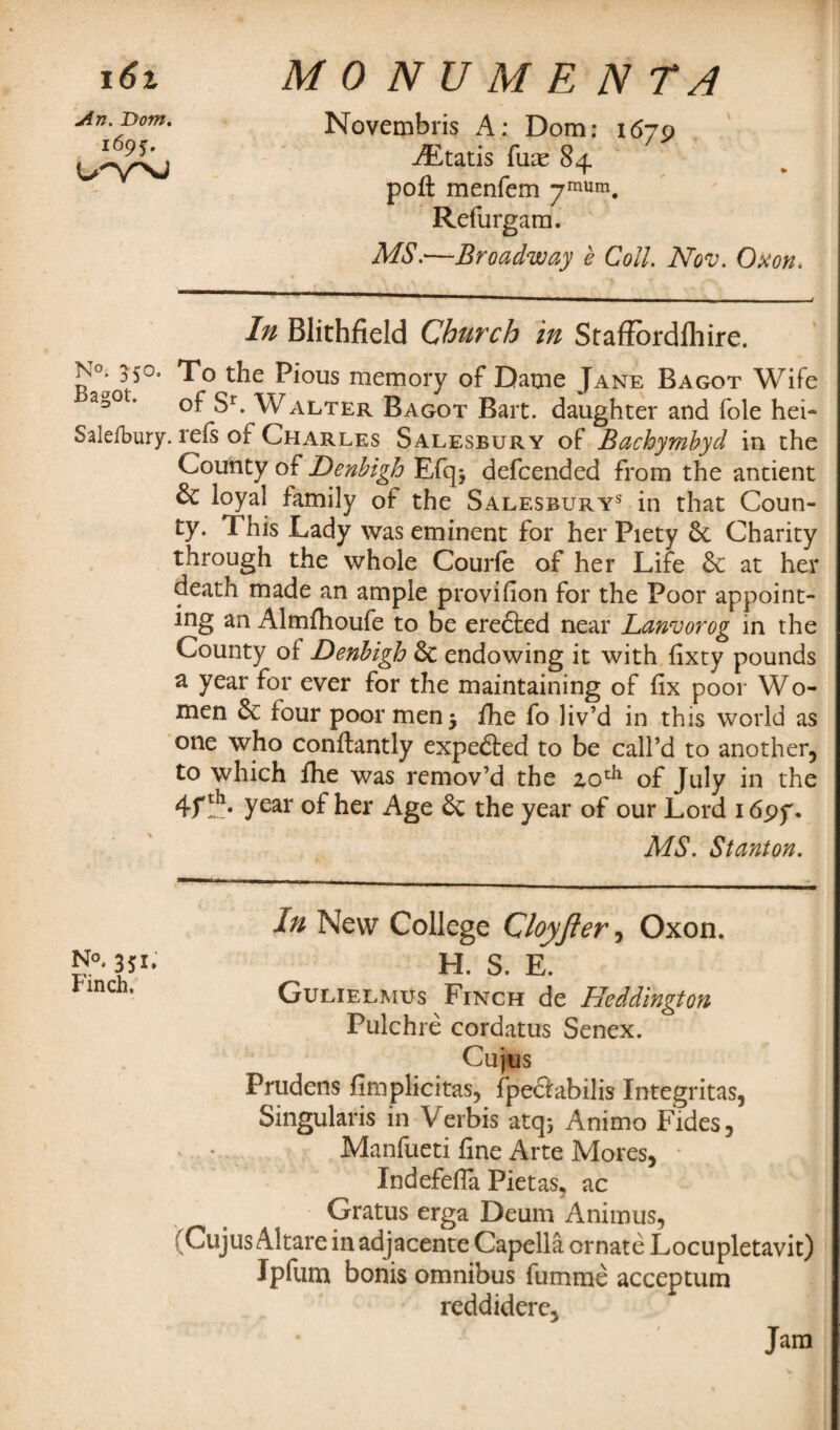 16% An. Dom. i6pj. u-w MONUMENTS Novembris A: Dom: 1679 AEtatis fuae 84 poft menfem 7mUm. Refurgam. MS.—Broadway e Coll. Nov. Oxon* In Blithfield Church in Staffordfhire. p°* To the Pious memory of Dame Jane Bagot Wife d°0{‘ of Sr. Walter Bagot Bart, daughter and foie hei- Salefbury. refs of Charles Salesbury of Bachymbyd in the County of Denbigh Efq* defcended from the antient 6c loyal family of the Salesburys in that Coun¬ ty. This Lady was eminent for her Piety 6c Charity through the whole Courfe of her Life 6c at her death made an ample provision for the Poor appoint¬ ing an Almfhoufe to be eredfced near Lanvorog in the County of Denbigh 6c endowing it with fixty pounds a year for ever for the maintaining of fix poor Wo¬ men 6c four poor men 5 fhe fo liv’d in this world as one who conftantly expefted to be call’d to another, to which fhe was remov’d the 20th of July in the 4fth- year of her Age 6c the year of our Lord 1697. MS. Stanton. In New College Cloyfter, Oxon. N°. 351. H. S. E. inc * Gulielmus Finch de Heddington Pulchre cordatus Senex. Cujus Prudens fimplicitas, fpedtabilis Integritas, Singularis in Verbis atq* Animo Fides, Manfueti fine Arte Mores, Indefefia Pietas, ac Gratus erga Deum Animus, (CujusAltare in adjacente Capella ornate Locupletavit) Ipfum bonis omnibus fumme acceptum reddidere. Jam