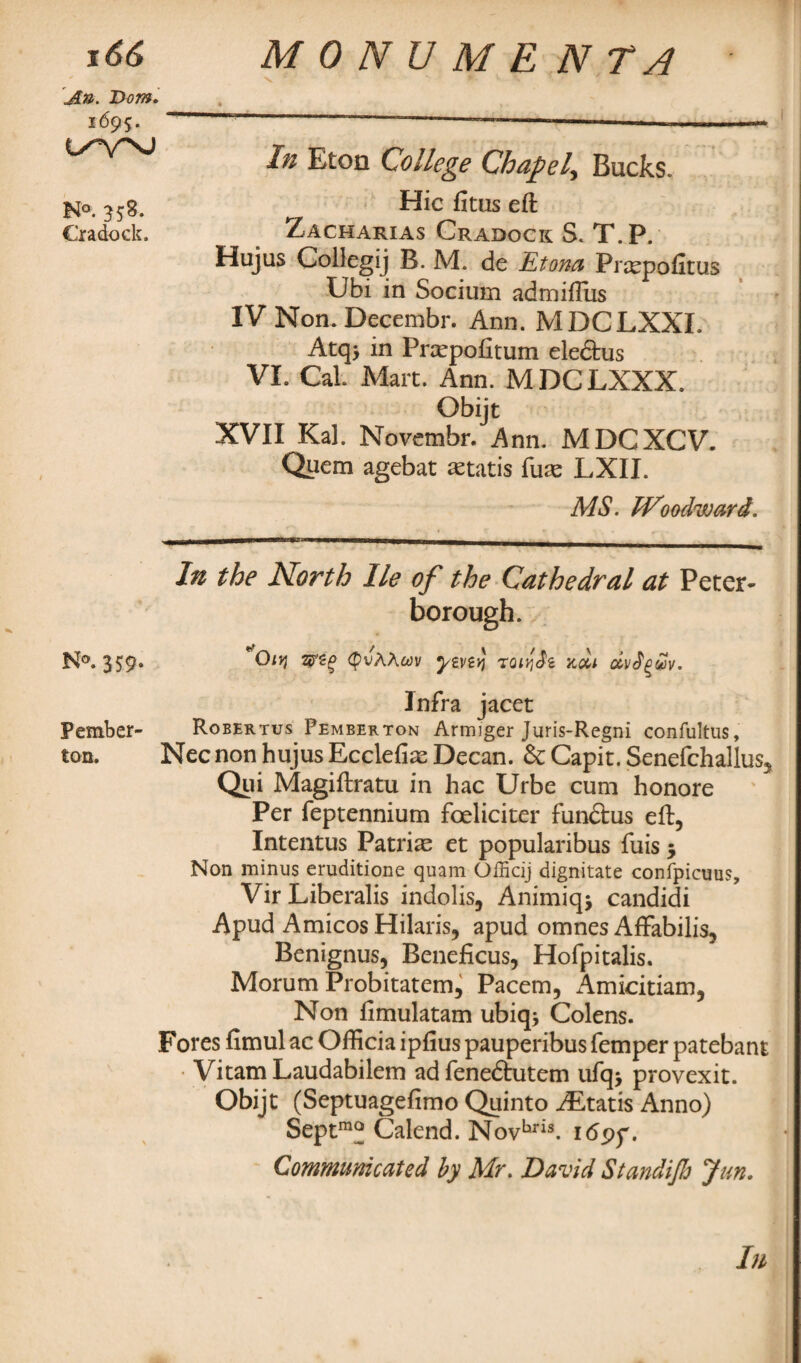 In Eton College Chapel, Bucks. Hie fitus eft Zacharias Cradock; S. T.P. Hujus Collegij B. M. de Etona Prcepofitus Ubi in Socium admifliis IV Non. Decembr. Ann. MDCLXXL Atq> in Pnepofitum eledtus VI. Cal. Mart. Ann. MDCLXXX. Obijt XVII Kal. Novembr. Ann. MDCXCV. Quern agebat astatis fuse LXII. MS. Woodward. In the North lie of the Cathedral at Peter¬ borough. N°. 359. (pvAAwv tQtyJz xdi dvJgvv. Infra jacet Pember- Robertus Pemberton Armiger Juris-Regni confultus, ton. Nec non hujus Ecclefias Decan. 6c Capit. Senefchallus, Qiii Magiftratu in hac Urbe cum honore Per feptennium foeliciter fundtus eft, Intentus Patri^ et popularibus fuis 5 Non minus eruditione quam Officij dignitate confpicuus, Vir Liberalis indolis, Animiqj candidi Apud Amicos Hilaris, apud omnes Affabilis, Benignus, Beneficus, Hofpitalis. Morum Probitatem, Pacem, Amicitiam, Non ftmulatam ubiq* Colens. Fores fimul ac Ofticia ipfius pauperibus Temper patebant Vitam Laudabilem ad fenedtutem ufq> provexit. Obijt (Septuagefimo Quinto ALtatis Anno) Septmo Calend. Novhris. i<5pp. Communicated by Mr. David Standif Jim. In An. Dorn. 1695. N°. 358. Cradock.