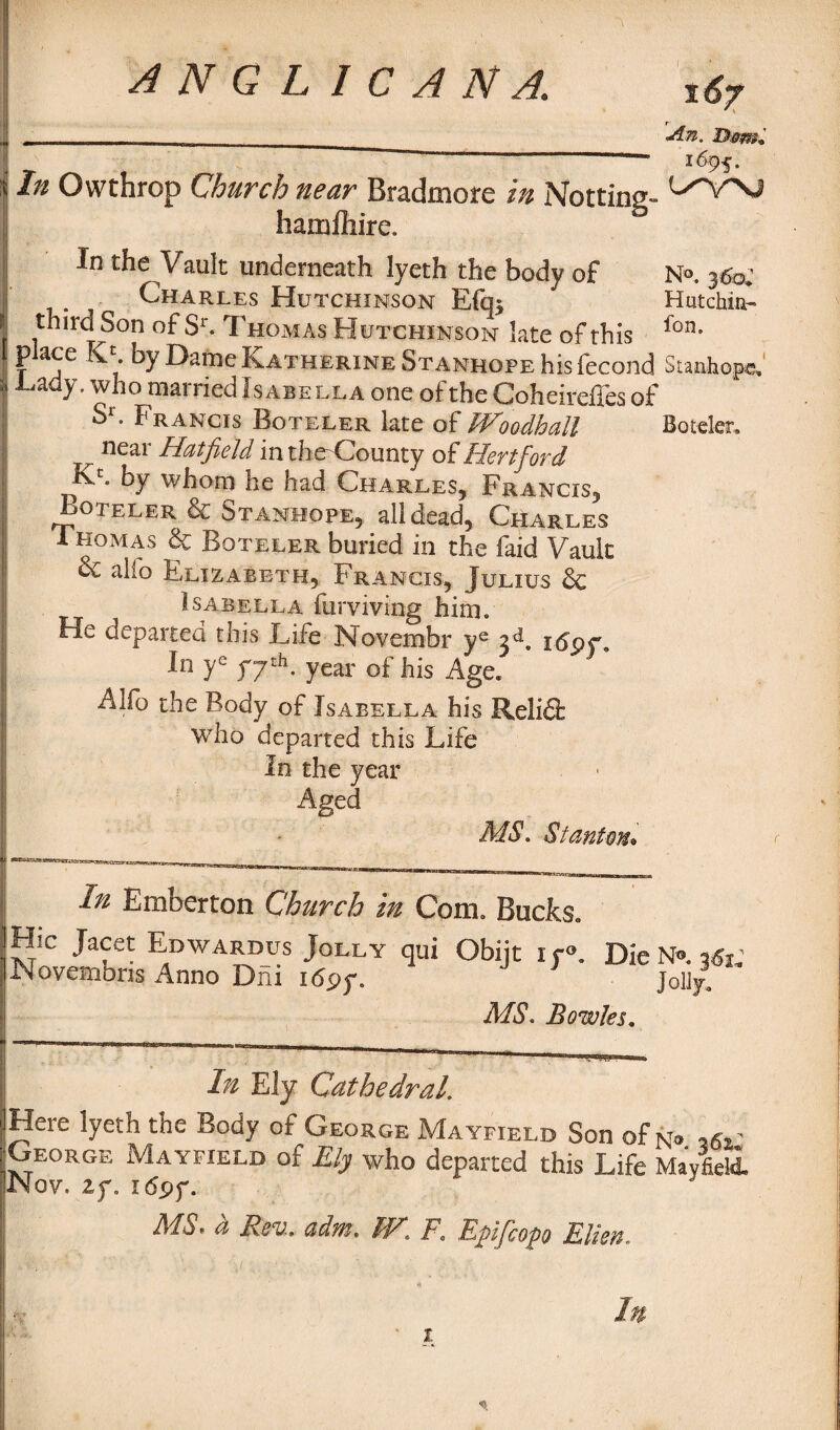 In Owthrop Church near Bradmore in Notting- hamfhire. In the Vault underneath lyeth the body of Charles Hutchinson E(q; third Son of Sr. Thomas Hutchinson late of this place K>. by Dame Katherine Stanhope his fecond Tady, who married Isabella one of the Coheireffes of Sr. Francis Boteler late of Woodhall ^ neai Hatfield inthe'County of jHevtfioyd Kc. by whom he had Charles, Francis, Boteler & Stanhope, all dead, Charles 1 Ho mas & Boteler buried in the faid Vault alio Elizabeth, Francis, Julius & Isabella furviving him. He departed this Life Novembr ye i<Spr, In ye fjtb, year of his Age. Alfo the Body of Isabella his Relifl: who departed this Life In the year Aged MS, Stantrn* 167 An. D&m, N®. 360; Hut chin- fan. Stanhope, Boteler. In Emberton Church in Com. Bucks. Hie Jacet Edwardus Jolly qui Obijt iy°. Die N». Novemons Anno Dm i<5py. jolly, MS. Bowks, In Ely Cathedral. Here lyeth the Body of George Mayfield Son of n® ,6*' George Mayfield of Ely who departed this Life Mayfield. Nov. if, i<Spf. MS. b Rev., adm. TV, F. Epfcop Ellen.