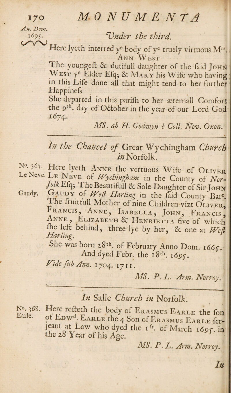 An. ~Dom. i695* Under the third. c/yv T Here lyeth interred ye body of ye truely virtuous Mrs* Ann West The youngeil & dutifull daughter of the faid John W est ye Elder Efqj Mary his Wife who having in this Life done all that might tend to her further Happineis She departed in this parifh to her seternall Comfort the pth. day of October in the year of our Lord God *67 4- AfS. ab H. Godwyn e Coll. Nov. Ox on. In the Chancel of Great Wychinghara Church in Norfolk. T'd1' fere !yeth Anne the vercuous Wife of Oliver Le Neve. Le Neve of Wychingham in the County of Nor- iyk E% The Beautifull & Sole Daughter of Sir [ohn Gaudy. Gaudy of Weft Hurling in the faid County'Bar1. The fruitfull Mother of nine Children vizt Oliver, Francis, Anne, Isabella, John, Francis, Anne , Elizabeth Sc Henrietta five of which nie left behind, three lye by her, Sc one at Weft Harling. J She was born 28th. of February Anno Dom. 166 And dyed Febr. the 18th. itfpy. Fide fub Ann. 1704. 1711. AfS. P. L. Arm. Norroy. In Salle Church in Norfolk. rellCrh t,ic bod.y oi~ Erasmus Earle the fon Lane. pf EdwA Earle the 4 Son of Erasmus Earle fer- jeant at Law who dyed the if‘. of March i<5pf. in the zS Year of his Age. } AfS. P. L. Arm. Norroy.