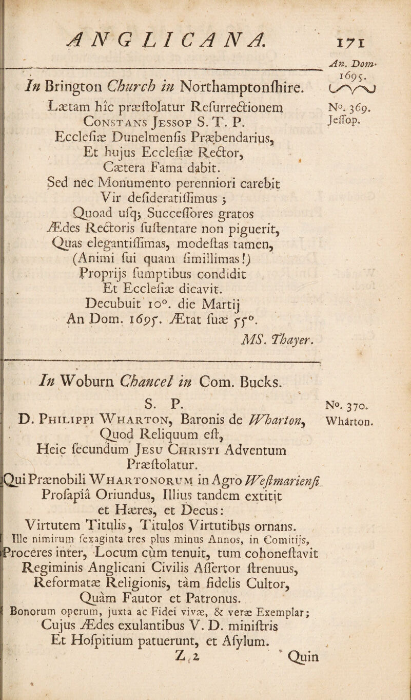 j,____________________ An. Dom° '■ m 1695. In Brington Church in Northamptonlhire. Lsctam hie prasffolatur Refurredtionem N°. 369. CoNSTANS JeSSOP S. T. P. Jeffop. Ecclefite Dunelmenfis Prsebendarius, Et hujus Eccleiias Redtor, Cetera Kama dabir. Sed nec Monumento perenniori carebit Vir defideratiffimus 3 Quoad ufq* SuccefTores gratos AEdes Redtoris fuftencare non piguerit, Quas elegantiffimas, modeftas tamen, (Animi fui quam fimillimas!) Proprijs jfumptibus condidit Et Ecclefiae dicavit. Decubuit io°. die Martij An Dom. idpf. AEtat fuas yf°. MS. 'Thayer. 1———— --—-___!_; In Woburn Chancel in Com. Bucks. 1 i '* S. P. N°. 370. D. Philippi Wharton, Baronis de Wharton, Wharton. Quod Reliquum efl5 Heic fecundum Jesu Christi Adventum Prasftolatur. iQui Prtenobili Whartonorum in Agro Weflmarienfi Profapia Oriundus, Illius tandem extitit et Hasres, et Decus: Virtutem Titulis, Titulos Virtutibps ornans. t| Ille nimirum fexaginta tres plus minus Annos, in Comitijs, iProceres inter. Locum cum tenuit, turn cohoneftavit Regiminis Anglicani Civilis Aflertor ftrenuus, Reformats Religionis, tarn fidelis Cukor, Quam Fautor et Patronus. 3 Bonorum operum, juxta ac Fidei vivae, & verae Exemplar; Cujus AEdes exulantibus V. D. miniftris 1 Et Hofpitium patuerunt, et Afylum. 1 . Z z Quin