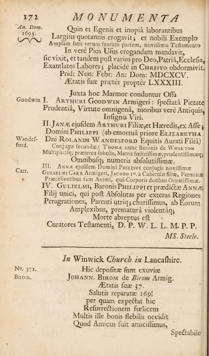 17 % An. Dorn. i695- L/YXJ M0 NU M E NTA Quin et Egenis et inopia laborantibus Largius quotannis erogavit$ et nobili Exemplo Am plain Tatis rerum fuarum partem, noviffimo Teftamento In vere Pios Ufus erogandam mandavit, fic vixit, et tandem poll varios pro Deo,Patria,Ecclefia, Exantlatos Labores j placide in Christo obdormivit. Prid: Non: Febr: An: Dorn: MDCXCV. ' AE tat is fuae praeter propter LXXXIII. Juxta hoc Marmor conduntur OfTa Goodwin I. Arthuri Goodwin Armigeri: fpe&ata Pietate Prudentia, Virtute omnigena, moribus vere Antiquis. Infignis Viri. Domini Philippi (ab emortua priore Elizabetha Wandef- Dni Rolandi Wandesford Equitis Aurati Filia) tord* . Conjugis fecundae: Thom.-e nunc Baronis de Wharton Multipncilq; praeterea fobolis, Matris foeliciffimae,prudentir{imaeq; Omnibufqj numeris abfolutiffimas. BI. Ann.a. ejufdem Domini Philippi ccnjugis noviffimae *' Gulielmi Carr Armigeri, Jacobo i®. a Cubiculis filia, Foeminae » Praecellentibus tain Animi, qua Corporis dotibus Ornatiffimae. IV. Gulielmi, Baronis Philippi et prtedicte Annas Filij unici, qui pofb Abiolutas per exteras Regiones Peragrationes, Parenti utriq$ charillimus, abEorum Amplexibus, prematura violentaqj Morte abreptus eft Curatores Teftamcnti, D.P. W. L. L. M. P. P. MS. Steele. N°. 371. Birom. In Win wick Church in Lancafliire. Hie depofitas funt exuvice Johann. Birom de Birom Armig. •iEtatis fuae 37. Salutis reparatte 169I per quam expedtat hie Refurreftionem foelieem Multis ille bonis flebilis occidit Quod Amicus fuit amiciffimus, Spedtabile M*