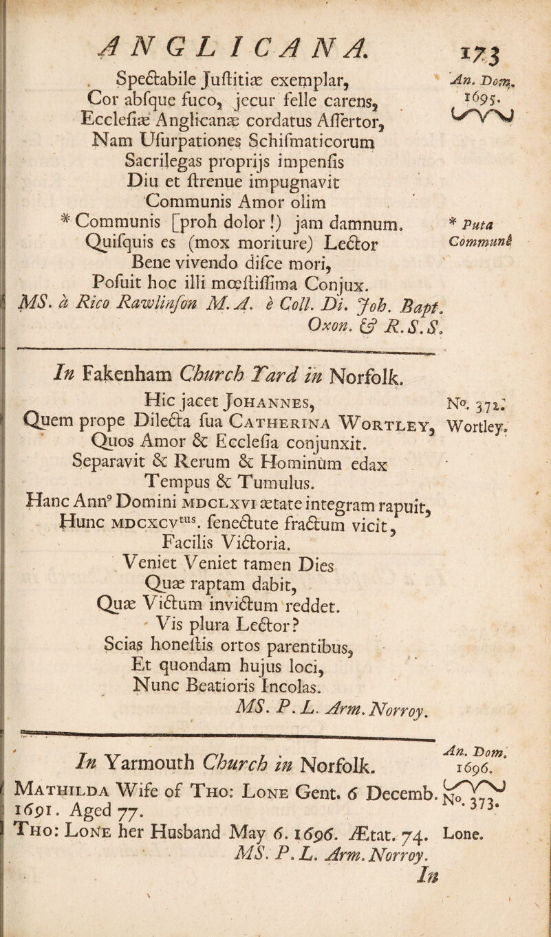 Speftabile Juflitias exemplar, An. Domv Cor abfque faco, jecur felle carens, i69S- Ecclefias Anglicanse eordatus AiTertor, V Nam Ufurpationes Schifmaticorum Sacrilegas proprijs impenfis Dili et flrenue impugnavit Communis Amor olim # Communis [proh dolor !) jam damnum, * Puta Quifquis es (mox moriture) Ledlor Commmi Bene vivendo difce mori, Pofuit hoc illi mceftiffima Conjux. MS. a Rico Rawlinfm M. A. e Coll Di. Job. Bapf. Ox on. fc? R, S.S, In Fakenham Church Tard in Norfolk, ' ■ Hie jacet Johannes, Np. 37^; Quern prope Dile&a fua Catherina Wortley, Wortley. Quos Amor 8c Ecclefia conjunxit. Separavit & Rerum & Hominum edax Tempus 6c Tumulus. Hanc Ann9 Domini mdclxvi cetate in teg ram rapuit, Hunc MDCxcvtu$. feneftute fra&um vicit, Facilis Vidloria. Veniet Veniet ramen Dies Qjjse raptam dabir, Qux Viftum inviftum redder. * Vis plura Le&or? Scias honeilis ortos parentibus, Et quondam hujus loci, Nunc Beatioris Incolas. MS. P. P. Arm. IVorroy. I ammmmm ___ wmmmmmmmmbwhmmmhw In Yarmouth Church in Norfolk. Mathilda Wife of Tho: Lone Gent. 6 Decemb. isTYY 1691. Aged 77. ‘ 373“ Tho: Lone her Husband May 6.1696. iEtat. 74. Lone, MS. P. L. Arm.Norroy. In \ 1 1