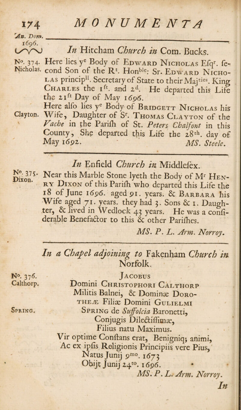 rAn. Don*. 1696. l/V\J In Hircham Church in Com. Bucks. N°. 374- Here lies ye Body of Edward Nicholas Efqr. fe- Nicholas. cond Son of the R'. Honble: Sr. Edward Nicho¬ las princip11. Secretary of State to their Maj ties King Charles the ifc. and zd. He departed this Life the zift Day of May 1696. Here alfo lies ye Body ot Bridgett Nicholas his Clayton. Wife, Daughter of Sr. Thomas Clayton of the ' Fache in the Parilh of St. Peters Chalfont in this County, Shp departed this Life the z8tb. day of May idpz. ■ ‘ MS. Steele. In Enfield Church in Middlciex. Dixon.5’ Near this Marble Stone lyeth the Body of Mr Hen¬ ry Dixon of this Parifh who departed this Life the 18 of June i<5p6. aged pi. years. & Barbara his Wife aged 71. years, they had 3. Sons & 1. Daugh¬ ter, & lived in Wedlock 43 years. He was a confi- derable Benefactor to this & other Parilhes. * f MS. P. L. Arm. Norroy. In a Chapel adjoining to Fakenham Church in. Norfolk, N°. 3760 - Jacobus Calthorp* Domini Christophori Calthorp Militis Balnei, 6e Dominx Doro¬ thea Filix Domini Gulielmi Spring. Spring de Suffolcia Baronetti, 1 C°njugis Dile&iffimx, Filius natu Maximus. Vir optime Conftans erat5 Benigniq; animi, Ac ex ipfis Religionis Principiis vere Pius5 Natus Junij pmo. 1673 Obijt Junij 14}0. 1696. MS. P. L. Arm. Norroy.