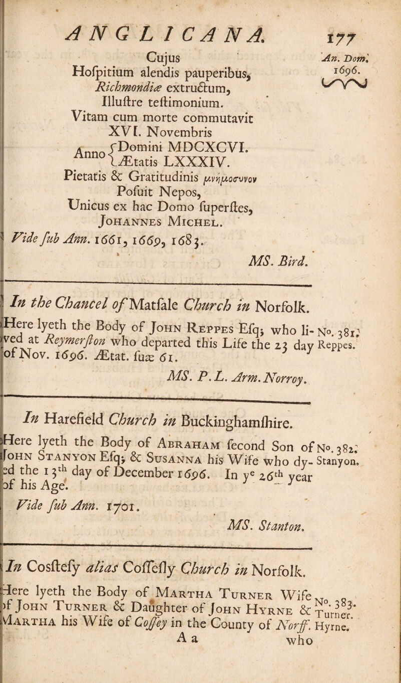 AN Q L 1 CANA, Cujus Ho(pitium alendis pauperibus^ Richmmdia extru£tum5 Illuftre telHmonium. Vitam cum morte commutavic XV L Novembris Ann rDomini MDCXCVL nnnoliEtatis LXXXIV. Pietatis & Gracitudinis pvqpoGvw Pofuit Nepos, Unicus ex hac Domo fuperftes3 Johannes Michel. Fide fab Ann. i66i5 1669? 1 <58 3 9 MS. Bird. 177 Bowl 1696. wynj ’ -I® the Chancel o/Matfale Church in Norfolk. iHere lyeth the Body of John Reppes Efq} who li- n°. ,8r; 1 rxTReymerfion who departed this Life the 23 day Reppes/ ofNov. 1696. Mm. fux6i. y MS. P L. Arm. Norroy. In Harefield Church in Buckinghamlhire. iHere lyeth the Body of Abraham fecond Son ofN°.}8i.' jfoHN Stanton & Susanna his Wife who dy- Stanyon, R the 13th day of December i6p6. In ye 26th year of his Age. ~ 3 , Vide fub Ann. 1701. MS. Stanton. 1 - < In Cosftefy alias Coffefly Church in Norfolk. rlere lyeth the Body of Martha Turner Wife., ,)f John Turner & Daughter of John Hyrne & TnVnL3’ Martha his Wife of Coffey in the County of Norff. Hyrne/ A a who