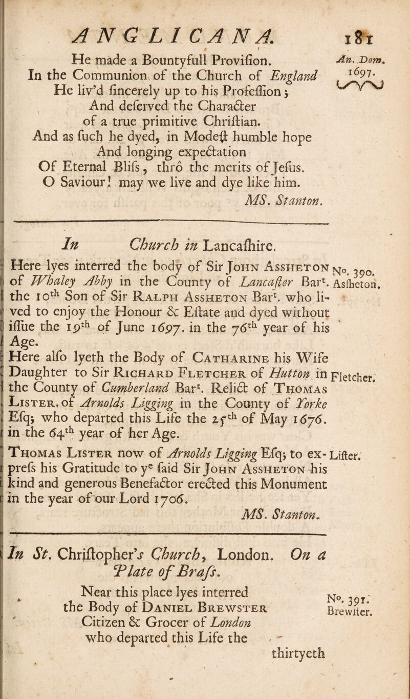 ANGLICAN A. t * ' He made a Bountyfull Provifion. In the Communion of the Church of England He liv’d Jfmcerely up to his Profeffion j And deferved the Charadter \ . i * • of a true primitive Chriftian. And as fuch he dyed, in Mode# humble hope And longing expectation Of Eternal Blifs, thro the merits of Jefus. O Saviour! may we live and dye like him. MS. Stanton. ■: - ——— ----—-— ■ -- In Church in Lancafliire. I Here lyes interred the body of Sir John Assheton NOj | of Whaley Abby in the County of Lane after Bar13. Asfheton. [ the 10th Son of Sir Ralph Assheton Bar1, who li- | ved to enjoy the Honour & Eftate and dyed without I ifliie the ipth of June 1<5py. in the y6th year of his I Age. ; Here alfo lyeth the Body of Catharine his Wife f Daughter to Sir Richard Fletcher of Hutton in Fletcher; the County of Cumberland Barc. Relidt of Thomas Lister, of Arnolds Ligging in the County of Torke Efq> who departed this Life the 2fth of May i6j6, in the 64th year of her Age.  Thomas Lister now of Arnolds LiggingEAo^ to ex-Lifter, r prefs his Gratitude to yc faid Sir John Assheton his kind and generous Benefactor erected this Monument in the year of our Lord 1706. MS. Stanton, In St. ChriftopherV Church, London. On a Tlate ofBrafs. Near this place lyes interred No the Body of Daniel Brewster Brewiter. Citizen & Grocer of London who departed this Life the thirtyeth i St An. ,Dom. 1697. Lr^rsj