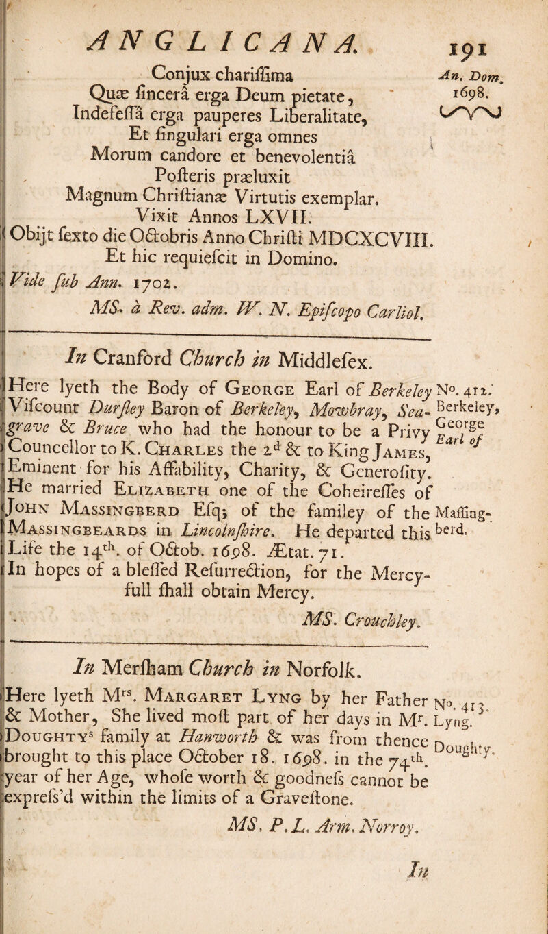 Conjux chariflima Quae fincera erga Deum pietate , Indefefla erga pauperes Liberalitate, Et fingulari erga omnes Morum candore et benevolentia Pofteris praduxit I Magnum Chrifliante Virtutis exemplar. Vixit Annos LXVII. Obijt fexto dieOdobris Anno Chrifti MDCXCVIII. Et hie requiefeit in Domino. Vide fuh Ann. 1702. MS* d Rev. adm. IV. N. Epifcop CarlioL In Cranford Church in Middlefex. Here lyeth the Body of George Earl of Berkeley1^0* 412.' Vifcounr Durjley Baron of Berkeley, Mowbray, Sea- Berkeley, grave & Bruce who had the honour to be a Privy ^eo/gf r Councilor to K. Charles the zd 6c to King James, *r Eminent for his Affability, Charity, & Generality. He married Elizabeth one of the Coheirefles of John Massingberd Efqj of the familey of the Mailing- IMassingbeards in Lincolnjhire. He departed this berc^ Life the 14th. of O£tob. 16.98. AEtat.yx. In hopes of a blelfed Refurre&ion, for the Mercy- full lhall obtain Mercy. MS. Crouch ley. Ipl An. Dom. 1698. 1 \ In Merfham Church in Norfolk. Here lyeth Mrs. Margaret Lyng by her Father n<> 4n & Mother, She lived mod; part of her days in Mr. Lyng. Doughtys family at Hanworth & was from thence n 1 brought to this place Oftober 18. 1698. in the 74th. 0USi!/' year of her Age, whofe worth 6c goodnefs cannot be exprefs’d within the limits of a Graveftone. MS, P,L Arm. Norroy.