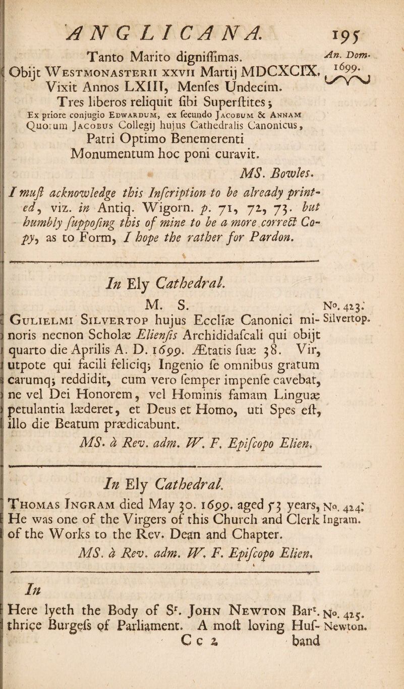 Tanto Marito digniffimas. An Bom- Obijt Westmonasterii xxvii Marti) MDCXCDC , Vixit Annos LXIIT, Menfes Undecim. Tres liberos reliquit fibi Superftites, Ex priore conjugio Edwardum, ex fecuirdo Jacobum 8c Annam Quorum Jacobus Collegij hujus CathedraJis Canonicus9 Patri Optimo Benemerenti Monumentum hoc poni curavit. MS. Bowles. I muft acknowledge this Inscription to he already print- ed, viz. in Antiq. Wigorn. P- 7U 7zi 73- hut humbly fuppofing this of mine to he a more correct Co™ py, as to Form3 I hope the rather for Pardon. In Ely Cathedral. M. S. N°. 42 3 j t Gulielmi Silvertop hujus Ecclke Canonici mi- Silvertop. i noris necnon Scholas Elienjis Archididafcali qui obijt f quarto die Aprilis A. D. 16 pp. zEtatis fuse 38. Vir, r utpote qui facili feliciq* Ingenio fe omnibus gratum i| carumq; reddidit, cum vero Temper impenfe cavebat, ne vel Dei Honorem 5 vel Hominis famam Lingua? > petulantia laederet, et Deus et Homo, uti Spes eft, I illo die Beatum prsedicabunt. MS. d Rev. adm. TV. F, Epifcopo Ellen, In Ely Cathedral 1 Thomas Ingram died May 30. i<5pp, aged f 3 years, 424: l He was one of the Virgers of this Church and Clerk Ingram, t of the Works to the Rev. Dean and Chapter. MS. a Rev. adm. F. Epifcopo Ellen, F Here lyeth the Body of Sr. John Newton Bar*. jqo. 415. j thrive Burgefs of Parliament. A moft laving Haft Newton. ' C c % band