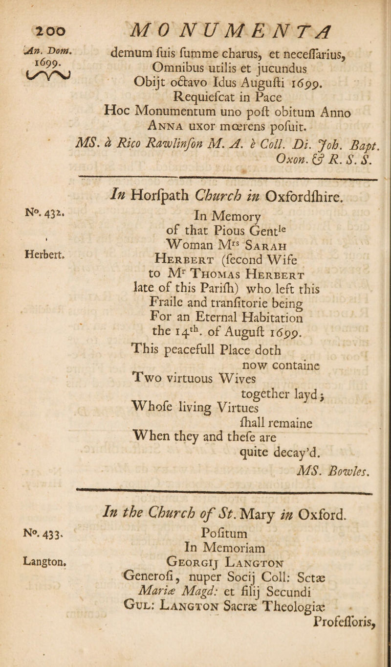 An. Bom. 1699. t/'VNJ N°. 432. » Herbert No. 433. Langton. demum fuis fumme charus, et neceffarius, Omnibus ucilis et jucundus Obijt odtavo Idus Augufti 1699. Requiefcat in Pace Hoc Monumentum uno poft obitum Anno Anna uxor moerens pofuit. MS. a Rico Rawlinfon M. A. e Coll. Di. Job. Bapt. Oxon. £5? R. S. S. In Horfpath Church in Oxfordlhire. In Memory of that Pious GentIe Woman Mrs Sarah Herbert (fecond Wife to Mr Thomas Herbert late of this Parifh) who left this Fraile and tranfitorie being For an Eternal Habitation the 14th. of Auguft 1699. This peacefull Place doth now contains Two virtuous Wives together layd; Whofe living Virtues fhall remaine When they and thefe are quite decay’d. MS. Bowles. In the Church of St. Mary in Oxford. Pofitum In Memoriam Georgij Langton Generofi, nuper Socij Coll: Setae Maria Magd: et filij Secundi Gul: Langton Sacne Theologian Profefloris,