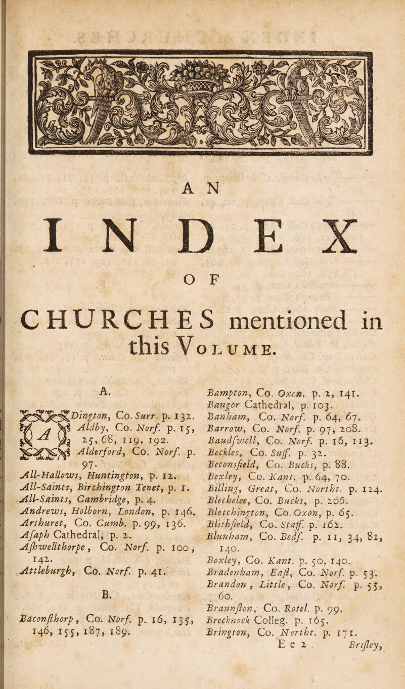 A N INDEX \ O F CHURCHES mentioned in this Volume. A. Co. Surr. p. 132, A <Aldby, Co. Norf. p. 15, M ^ yk 2.5* ^s, 119,192. 2RQ3I* Alderjord, Co. Nor/ p. 97. All-Hallows, Huntington, p. 12. All-Saints, Birchington Tenet, p. r. All-Saints, Cambridge, p. 4. Andrews, Holborn, London, p. 146. Arthuret, Co. Cumb. p. 99, 136. Afaph Cathedral, p. 2. Ajhwellthorpe, Co. Norf. p. 100, 142. Attleburgh, Co. Nor/. p. 41. B. Baconflhorp, Co. Norf. p. 16, 135, 146,155,187,189. Bampton, Co. p. 2, 141, Bangor Cathedral, p. 103. Bank am, Co. Nor/, p. 64, 67. Barrow, Co. Nor/, p. 97, 208. Baudfwell, Co. Nor/ p. 16, 113. BecklesCo. N/// p. 32. Beconsfield, Co. Bucks, p. 88. Bexley, Co. p. 64, 70. Billing, Great, Co. Norths, p. 124. Blechelee, Co. Bucks, p. 206. Bletchington, Co. Oxon, p. 65. Blithf eld, Co. SY4/ p. ii52. Blunham, Co. Bedf. p. n, 34, 140. Boxley, Co. Kant. p. 50, 140, Bradenham, Eafl, Co. Nor/ p, 53. Brandon, Little, Co. Nor/ p. 55, 60. Braunflon, Co. Rot el. p. 99. Brecknock Colleg. p. 165, Brington, Co. Norths, p, 171. E e 2 . Brtjley,