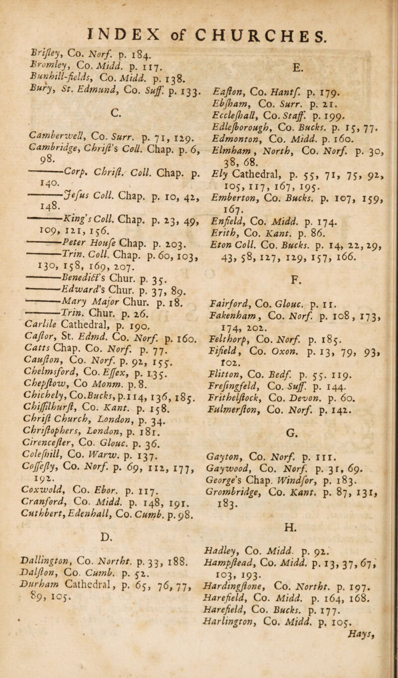 E. Briftey, Co. Norf. p. 184. Bromley, Co. MiJd. p. 117. Bun hill-fields, Co. Midd. p. 138. Buryy st. Edmund, Co. Sufif. p. 133. C. Camberwell, Co. Surr. p. 71, 129. Cambridge, Chrift's Coll. Chap. p. 6, 98. --Corp. Chrift. Coll. Chap. p. 140. * -Jefus Coll. Chap. p. 10, 42, 148. --King s Coll. Chap. p. 23, 49, 109, 121, 1 $6. -Peter Houfe Chap. p. 203. * -Trin. Coll. Chap. p. 60, 103, I3°> 158* 169, 207. -—Benedict's Chur. p. 35. * --Edward's Chur. p. 37, 89. -—Mary Major Chur. p. 18. —-Trin. Chur. p. 26. Carlde Cathedral, p. 190. C aft or, St. Edmd. Co. Norf. p. 160. Catts Chap. Co. Norf. p. 77. Caufton, Co. Norf. p. 92, Chelmsford, Co. Efjex, p. 1,35. Chepftow, Co Monm. p. 8. Chichely, Co.Bucks, p.114, 13<5, 185. Chifftlhurft, Co. 2Cz;zj. p. 158. Chrift Church, London, p. 34. Chriftophers, London, p. i8r. Cirencefter, Co. Glouc. p. 36. Colefbill, Co. Warw. p. 137. Cojfejly, Co. Norf p. 69, 112, 177, 192. Coxwold, Co. Ebor. p. 117. Cranford, Co. Midd. p. 148, 191. Cuthbert, Edenhall, Co. Cumb. p. 98. D. Dallington, Co. Northt. p. 33, 188. Dalfton, Co. Cumb. p. 52. Durham Cathedral, p. 65, 76,77, 89, IOJ. Eafton, Co. Hantf p. 179. Ebfloam, Co. S#rr. p. 21. Ecclejhall, Co. Staff, p. 199. Edlefborough, Co. Bucks, p. 15, 77. Edmonton, Co. Midd. p. 160. Elmham , North, Co. Norf. p. 30, 38, 68. Ely Cathedral, p. 55, 71, 75, 92, 105, 117, 167, 195. Emberton, Co. Bucks, p. 107, 159, 167. Enfield, Co. Midd. p. 174. Erith, Co. Kant. p. 86. Eton Coll. Co. Bucks, p. 14, 22,29, 43, 58, 127, 129, 157, 166. F. Fairford, Co. Glouc. p. ir. Fakenham, Co. Norf. p. 108, 173, 174, 202. Felthorp, Co. Norf. p. 185. Fifield, Co. Oxon. p. 13, 79, 93, ro2. Flitton, Co. Bedf. p. 55. 119. Frefingfeld, Co. Stiff, p. 144. Frithelftock, Co. Devon, p. 60. Fulmerfton, Co. Norf. p. 142. G. Gay ton, Co. Norf. p. in. Gay wood, Co. Norf. p. 31, 69. George's Chap. Windfor, p. 183. Grotnbridge, Co. Kant. p. 87, 131, 183. H. Hadley, Co. Midd. p. 92. Hampftead, Co. Midd. p. 13, 37, 67, 103, 193. Hardingftone, Co. Northt. p. 197. Harefield, Co. Midd. p. 164, 168. Harefield, Co. Bucks, p. 177. Harlington, Co. Midd. p. ioj. Hays,