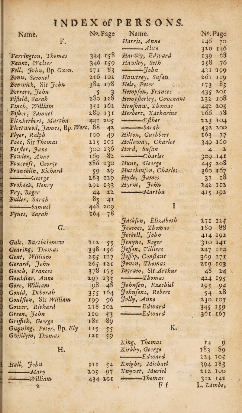 Name. N°. Page Name. N®.] F. Harris, Anne 146 70 * <■-—■, Alice 320 146' Farrington, Thomas 344 158 Harvey, Edzuard i39 68 3 Taunt, Walter 346 159 Hawley, Seth 158 76 3 Telly John, Bp. Oxon. I? 1 83 ——’——John 431 199 Tenn, Samuel 216 102 Haw trey, Sufan 261 119 Fenwick, Sir 384 178 Hele, Peter 173 8? Ferrers, John 5 3 Hempfon, Frances 435 201 3 Fifield, Sarah 280 128 Hempfterley$ Covenant 232 I08 S! Finch, William 35i 162 Henjhaw, Thomas 442 20S 1 Fijher, Samuel 289 131 Herbert, Katharine 166 78 31 Fitzherbert, Martha 441 205 ————£fiber 223 104 31 Fleetwood, James, Bp. Wore* 88 42 ——Sarah 432 200 ft‘ Flyer, Ralph 100 49 Hilton, Cuihbert 163 77 ?[ Toot, Sir Thomas 215 101 Holloway, Charles 349 160 31 Forfler, Jane 3 00 136 Hord, Sufan 4 z 3| Fowler, Anne 169 82 ^Charles 3°9 141 Sj Foxcroft, George 286 130 Hunt, George 445 208 Francklin, Richard 59 29 Hutchinfon, Charles 3 60 167 4 --George 283 129 Hyde, James 37 18 ?i Frohock, Henry 292 133 Hyrne, John 242 112 \ Fry, Roger 44 22 . . .m !.Martha 415 I pi \ Fuller, Sarah 8? 41 *— Samuel 448 209 1 Fynes, Sarah I64 78 & - Jachfon, Elizabeth i71 Xif G. s Jeames, Thomas 180 88 I Jeckell, John 414 192 i$ Gale, Bartholomew i 12 55 Jenyns, Roger 310 141 Gearing, Thomas 338 156 Jeffion, Villiers 247 114 Gent, William 2 55 117 Jejfop, Conftant 369 171 Gerard, John 265 121 Jevon, Thomas 219 103 Gooch, Frances 378 175 Ingram, Sir Arthur 48 24 3 Gooddiar, Anne 297 135 ———-Thomas 424 I9S tjj Gore, William 98 48 Johnfon, Ezechiel 195 94 3 Gould, Deborah 35? 164 Johnfons, Robert 54 28 Goulfion, Sir William 199 96 Jolly, Anne 230 107 Gower, Richard 218 102 — -• Edward 34? 159 if Green, John 110 53 ■ ■Edward 36* 167 3 Griffith, George i8r 89 | Gunning, Peter, Bp. Ely 115 55 iG 1 Gwillym, Thomas 121 59 11 King, Thomas T4 9 Kirkby, Gectge 183 89 % - - . »' Edward 224 105 i Hall, John Six 54 Knight, Michael 394 183 —..Mary 205 97 Knyvet, Muriel 212 100 A'} A 2CX •******~^Thomas 212 X At V - % • . ' c F f Lo Lambe-%