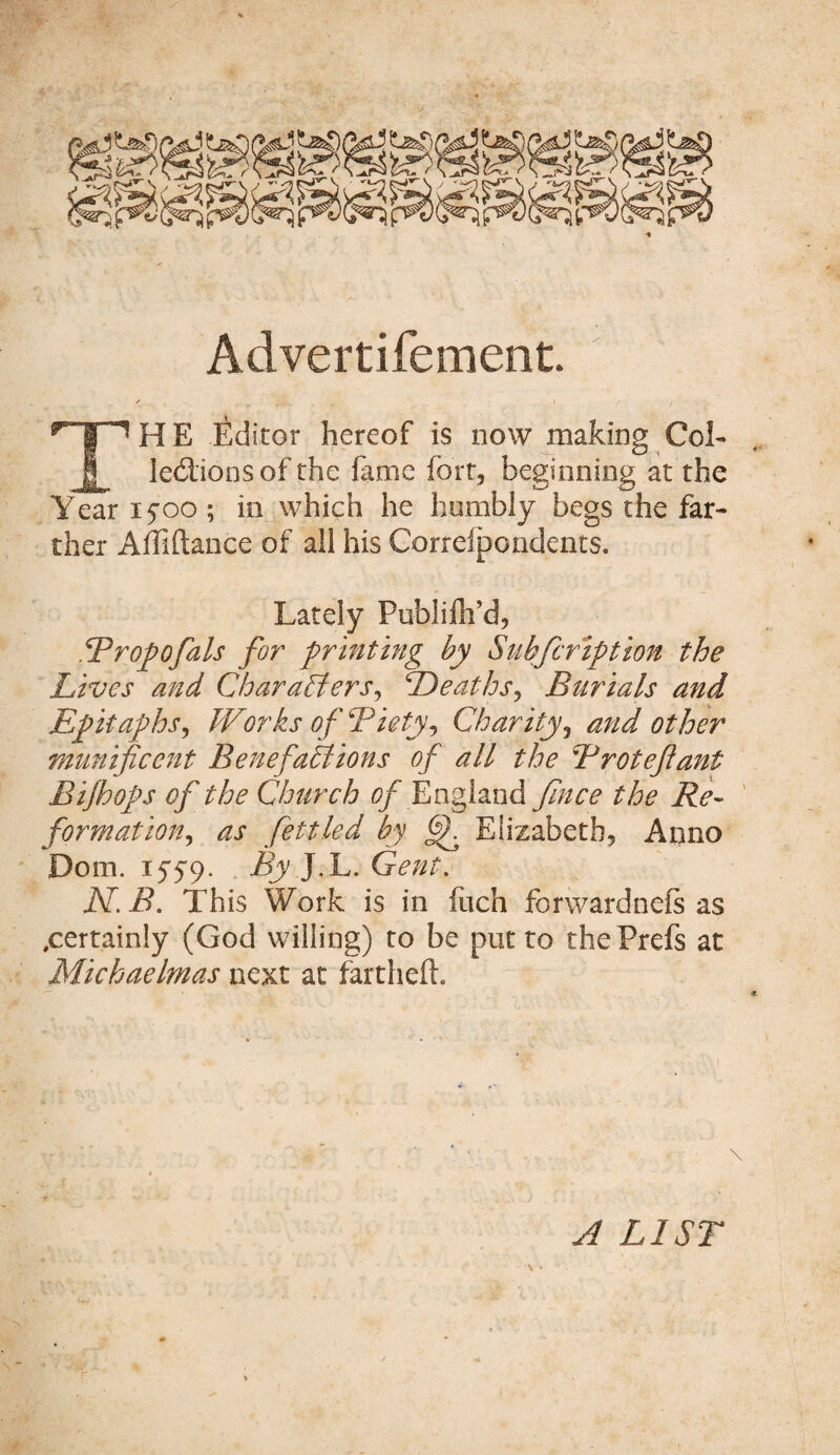 Advertifement. ' , . .S'/ THE Editor hereof is now making Col- lections of the fame fort, beginning at the Year ifoo ; in which he humbly begs the far¬ ther Affiftance of all his Correipondents. Lately Publifh’d, Tropofals for printing by Subfcription the Lives and Characters, Deaths, Burials and Epitaphs, IVorks of Biety, Charity, other munificent Benefactions of all the B rot eft ant Bifloops of the Church of England fince the Re¬ formation, as fettled by (jjh Elizabeth, Anno Dom. 1559. By J.L. Gent. N.B. This Work is in fitch forwardnefs as ^certainly (God willing) to be put to thePrefs at Michaelmas next at farthefh A LIST