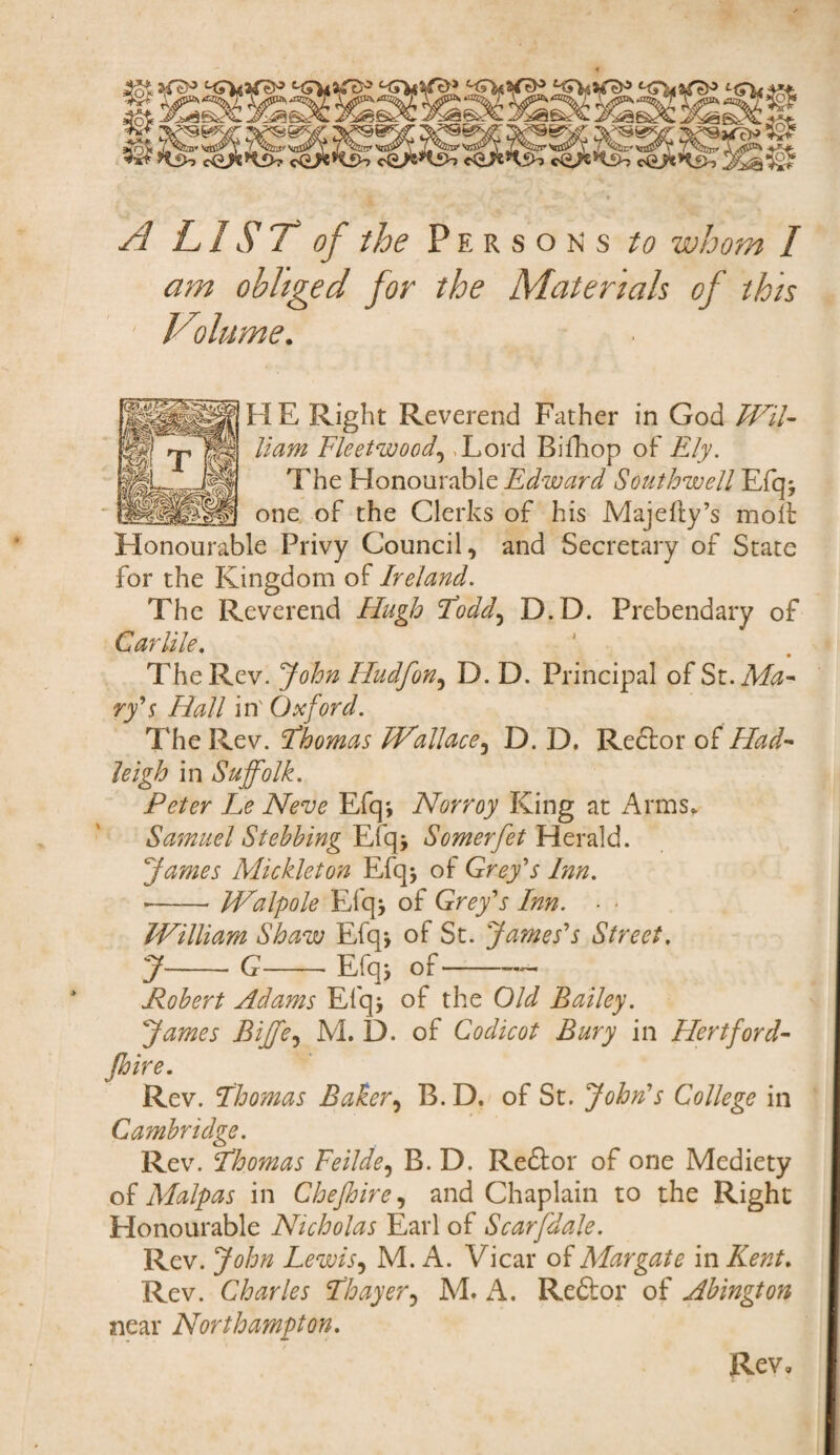 A LIST of the Persons to whom I am obliged for the Materials of this Volume. HE Right Reverend Father in God Wil¬ liam Fleetwood, ,Lord Bifhop of Ely. The Honourable Edward Southwell Elq* one of the Clerks of his Majefty’s molt Honourable Privy Council, and Secretary of State for the Kingdom of Ireland. The Reverend Hugh Todd, D.D. Prebendary of Carlile. The Rev. John Hudfon, D. D. Principal of St. Ma¬ ry's Hall in' Oxford. The Rev. Thomas Wallace, D. D. Re<5tor of Had- leigh in Suffolk. Peter Le Neve Efq; Norroy King at Arms, Samuel Stehhing Efq> Somerfet Herald. James Mickleton Efq* of Grey's Inn. ■-Walpole Efqj of Grey's Inn. ■ ■ William Shaw Efq-, of St. James's Street. y-g-Efqj of-— Pobert Adams Efq5 of the Old Bailey. James Bijfe, M. D. of Codicot Bury in Hertford- Jhire. Rev. Thomas Baker, B. D. of St. John's College in Cambridge. Rev. Thomas Feilde, B. D. Redtor of one Mediety of Malpas in Che Jhire, and Chaplain to the Right Honourable Nicholas Earl of Scar [dale. Rev. John Lewis, M. A. Vicar of Margate in Kent. Rev. Charles Thayer5 M. A. Re&or of Abington near Northampton. Rev,