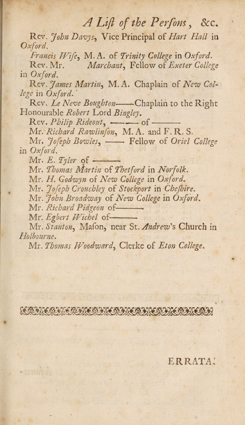 A Lift of the Perfom, See. ipal of Hart Hall in Francis Wife^ M. A. of Trinity College in Oxford. Rev. Mr. Mar chant, Fellow of Exeter College in Oxford. Rev. James Martin5 M. A. Chaplain of New Col¬ lege in Oxford.' Rev. Le Neve Boughton——-Chaplain to the Right Honourable Robert Lord Bingley. Rev. Philip Rideout, -of —- Mr. Richard Rawlinfon5 M. A. and F. R. S. Mr. Jofeph Bowles5 *—— Fellow of Oriel College in Oxford. Mr. E. Tyler of ——— Mr. Thomas Martin of Theiford in Norfolk. Mr. H. Godwyn of New College in Oxford. Mr. Jofeph Crouchley of Stockport in Chejhire. Mr. John Broadway of New College in Oxford. Mr. Richard Pidgeon of——-— Mr'. Egbert Wichel of--- Mr. Stanton5 Mafon5 near St. Andrew's Church in Holbourne. Mr. Thomas Woodward, Clerke of Eton College. Rev. Davy Si Vice Print Oxford. i