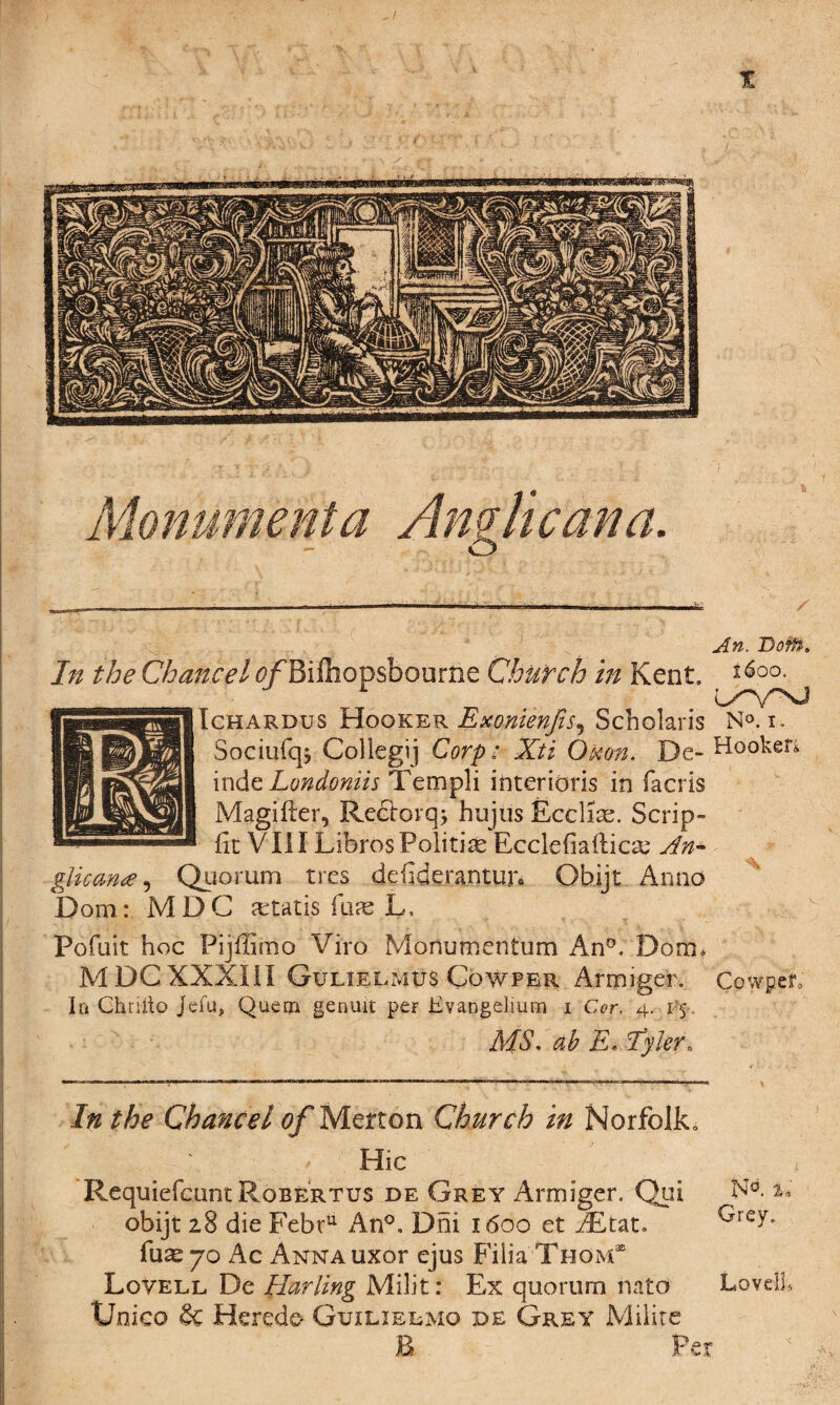 X An. Doff?: In the Chancel 0/Bifiiopsbourne Church in Kent, Ichardus Hooker Exonienfis^ Scholaris N°. i. Sociufqj Collegij Corp; Xti Qtton. De- Hooker* indzLondoniis Templi interidris in lacris Magifter, Rectorq; hujtis Ecclise. Scrip- fit VIII Libros Politic Ecclefiailicse An¬ glican# , Quorum tres defiderantun Qbijt Anno Dorn: MDC Otaris fjiae L. Pofuit hoc Pijffimo Viro Mofiu men turn An0. Dom* MDCXXXI1I Gulielmus Cowpek Arrmger. CowpeL In Ghrilto Jefu, Quern genuit per Evangelium i Cor. 4. 15. MS. ah E. Tyler* In the Chancel of Merton Church in Norfolk, Hie Requiefcunt Robertus de Grey Armiger. Qui N°. L obijt 28 die Febru An°, Dhi 1600 et AEtat, fuse 70 Ac Anna uxor ejus Filia Thom35 Lovell De Harling Mi lit: Ex quorum mto Lovell Unico & Hercdo Guxlielmo de Grey Milite B Per