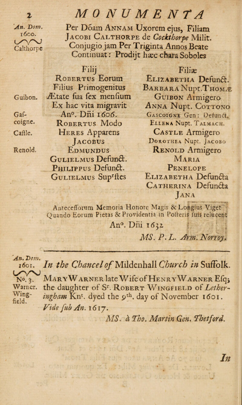 An. Bom. 1600. Calthorpe / Guibon. Gaf- coigne. Caftle. Renold. An. Bom. 1601. i/w; No. 3. Warner. Wing¬ field. Per Doam Annam Uxorem ejus, Filiam Jacobi Calthorpe de Cockthorpe Milit. Conjugio jam Per Triginta Annos Beate Continuat: Prodijt htec chara Soboles Filise Elizabetha Defunft. Filij Robertus Eorum Filius Primogenitus j(Etate fua fex menfium Ex hac vita migravit An°. Dni 1606. Robertus Modo Heres Apparens Jacobus Edmundus Gulielmus Defunct. Philippus Defunft. Gulielmus Suprftes Barbara Nupt.Thom.® Guibon Armigero Anna Nupt. Cottono Gascoigne Gen: Defundt* Ellena Nupt. Talmach. Castle Armigero Dorothea Nupt. Jacobo Renold Armigero Maria Penelope Elizabetha Defundta Catherina Defundta Jana Antecefforum Memoria Honore Magis & Longius Viget Quando Eorum Pietas & Providentia in Pofteris fins relucent An°. Dni 16$z ' \ MS. P. L. Arm. Norroy. In the Chancel of Mildenhali in Suffolk. Mary Warner late Wife of HenryWarner Efq* the daughter of Sr. Robert Wingfield of Lether- ingham Knt. dyed the pth. day of November 1601. Vide fub An. 1617. MS. d Tho. Martin Gen. Thetford. / In