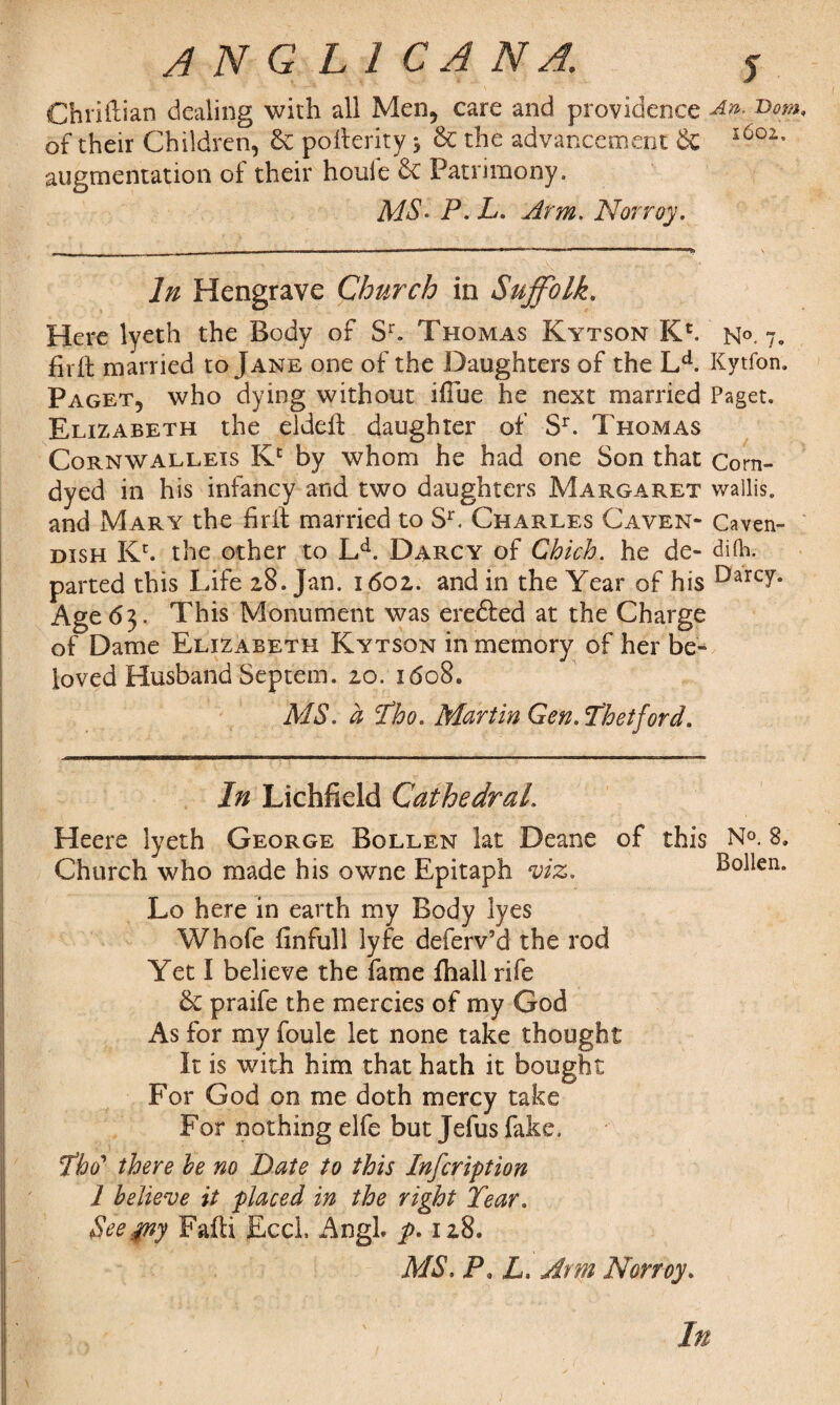 Chriftian dealing with all Men, care and providence An. Bom of their Children, £c pbfterity * Sc the advancement 6c l6oz’ augmentation of their houie & Patrimony. MS- P- L. Arm. Norroy. In Hengrave Church in Suffolk. Here lyeth the Body of Sr. Thomas Kytson K>. n°. 7. firft married to Jane one of the Daughters of the Ld. Kytfon. Paget, who dying without iffue he next married Paget. Elizabeth the eldeft daughter of Sr. Thomas Corn wallets Kc by whom he had one Son that Corn- dyed in his infancy and two daughters Margaret wallis. and Mary the firil married to Sr. Charles Caven- Caven- dish Kr. the other to LA Darcy of Chich. he de- difti. parted this Life 28. Jan. 1602. and in the Year of his Darc7* Age 63. This Monument was eredfed at the Charge of Dame Elizabeth Kytson in memory of her be¬ loved Husband Septem. 20. 1608. MS. a cfho. Martin Gen. Thetford. In Lichfield Cathedral. Heere lyeth George Bollen lat Deane of this No. 8, Church who made his owne Epitaph viz. Bollen. Lo here in earth my Body lyes Whofe finfull lyfe deferv’d the rod Yet I believe the fame fliall rife & praife the mercies of my God As for my foule let none take thought It is with him that hath it bought For God on me doth mercy take For nothing elfe but Jefus fake. Yho' there he no Date to this Infcription 1 believe it placed in the right Year. See.yny Fafti Eccl. AngL p. 128. MS. P* L. Arm Norroy. )