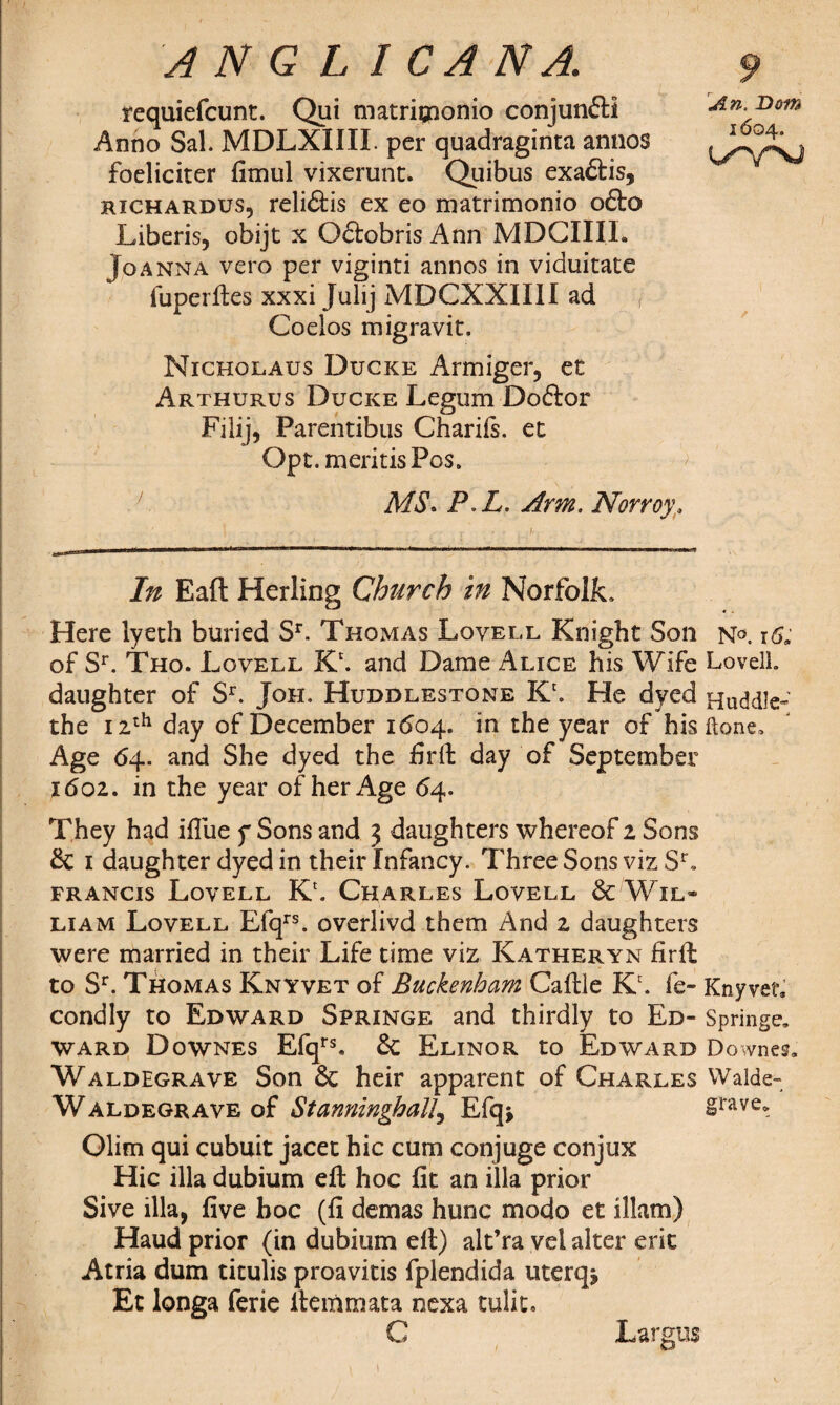 requiefcunt. Qui matriqaonio conjunftl Anno Sal. MDLXIIII. per quadraginta annos foelicirer fimul vixerunt* Quibus exa&is, jRICHArdus, reli6tis ex eo matrimonio o£to Liberis, obijt x Oflobris Ann MDCIIIL Joanna vero per viginti annos in viduitate fuperftes xxxi Julij MDCXXIIII ad Coelos migravit. Nicholaus Dugke Armiger, et Arthurus Ducke Legum Doftor Filij, Parentibus Charifs. et Opt.meritisPos. An. Bom 1604. MS. P L. Arm. Norroy. In Eaft Herling Church in Norfolk, Here lyeth buried Sr. Thomas Lovell Knight Son n°. x6* of Sr. Tho. Lovell Kc. and Dame Alice his Wife Lovell, daughter of Sr. Joh. Huddlestone K\ He dyed Huddle- the 1 zth day of December 1604, in the year of his done. Age 64. and She dyed the firft day of September 1602. in the year of her Age 64. They had iflue f Sons and 3 daughters whereof 2 Sons 1 daughter dyed in their Infancy. Three Sons viz Sr. Francis Lovell Kr. Charles Lovell Sc Wil¬ liam Lovell Efqrs. overlivd them And 2 daughters were married in their Life time viz Katheryn firft: to Sr. Thomas Knyvet of Buckenham Caftle Kc. fe- KnyveL condly to Edward Springe and thirdly to Ed- Springe, ward Downes Efqrs. & Elinor to Edward Downes, Waldegrave Son & heir apparent of Charles Walde- Waldegrave of Stanningballj Efqj grave, Olim qui cubuit jacet hie cum conjuge conjux Hie ilia dubium eft hoc fit an ilia prior Sive ilia, five hoc (fi demas hunc modo et illam) Haud prior (in dubium eft) alt’ra vel alter eric Atria dum titulis proavitis fplendida uterqj Et longa ferie ftemmata nexa tulit. C Largus