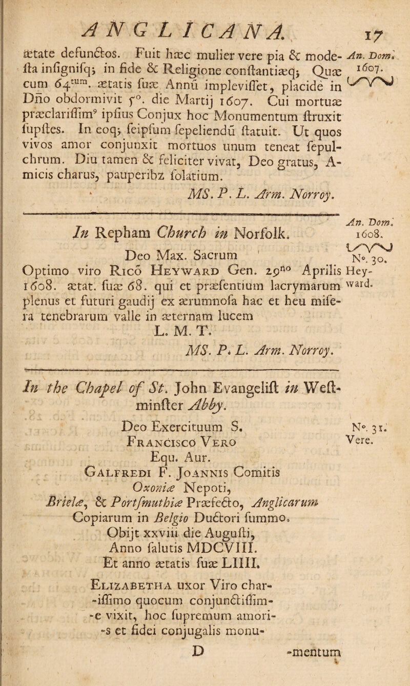 State defunctos. Fuit hsc mulier vere pia & mode- An. £>««•' fta infignifq; in fide & Religione conftantisqj Qum i6o7- cum 64'™. astatis fuse Annu impleviffet, placide in Dno obdormivit f>. die Martij 1607. Cui mortus prasclariflim9 ipfius Conjux hoc Monumentum ftruxit fupftes. In eoq; feipfum fepeliendu ftatuit. Ut quos vivos amor conjunxit mortuos unum teneat fepul- chrum. Diu tamen & feliciter vivat, Deo gratus, A- micis charus, pauperibz iolatium. * MS. P. L. Arm. Norroy. An. Doml In Repham Church m Norfolk. 1608. Deo Max. Sacrum ' Optimo viro Rico Heyward Gen. 25A0 Aprilis Hey- 1608. setat. fuse 68. qui et prafrfentiiim lacrymarum war(f plenus et futuri gaudij ex seramnofa hac et heu mife- ra tenebrarum valie in seternatn lucem Le M. To MS. Pi L. Arm. Norroy. In the Chapel of St. John Evangelift in Weft- mi nfter Abby. Deo Exercituum S. N°. 31. Francisco Vero Vere* Equ. Aur. Galfredi F. Joannis Comitis Oxonice Nepoti, Brieltf^ & P ortfmuth'ue Prsefefto, Anglic arum Copiarum in Belgio Dudtori fummo* Obijt xxviii die Augufti, Anno falutis MDCVIIL Et anno setatis fuse LIIIL Rlizabetha uxor Viro char- -iffimo quocum conjunftiflim- -e vixit, hoc fupremum amori- -s et fidei conjugalis menu- D -mentum