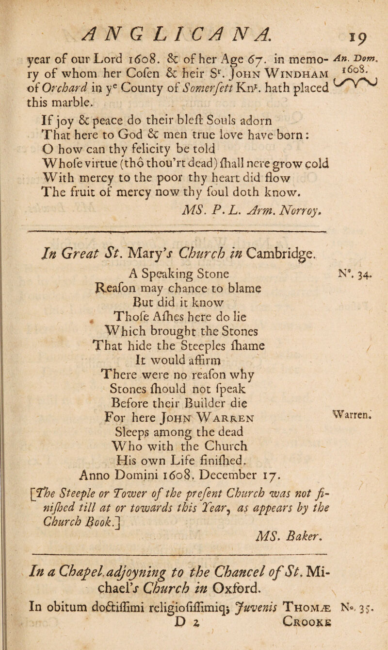 ANGLIC/I N A. ip year of our Lord 1608. & of her Age 6j. in memo- An. Dom. ry of whom her Cofen & heir Sr. John Windham i6°?; of Orchard in ye County of Somerfett Kn*. hath placed this marble. If joy & peace do their bid! Souls adorn That here to God & men true love have born: O how can thy felicity be told Whofe virtue (the thou’rt dead) {hall nere grow cold With mercy to the poor thy heart did flow The fruit of mercy now thy foul doth know. MS. P. L. Arm. Norroy, In Great St. MaryT Church in Cambridge. A Speaking Stone N*. 34. Reafon may chance to blame But did it know Thofe Allies here do lie Which brought the Stones That hide the Steeples fliame / It would affirm There were no reafon why Stones {hould not fpeak Before their Builder die For here John Warren Warren, Sleeps among the dead Who with the Church His own Life finifhed. Anno Domini 1608. December 17. [The Steeple or Tower of the prefent Church was not fi- nifloed till at or towards this Tear? as appears by the Church Book.] MS. Baker. In a Chapel.adjoyning to the Chancel of St, Mi- chaelV Church in Oxford. In obitum doftiffimi religioflffimiqj Juvenis Thom^e N«, 35, D 2, Crooke