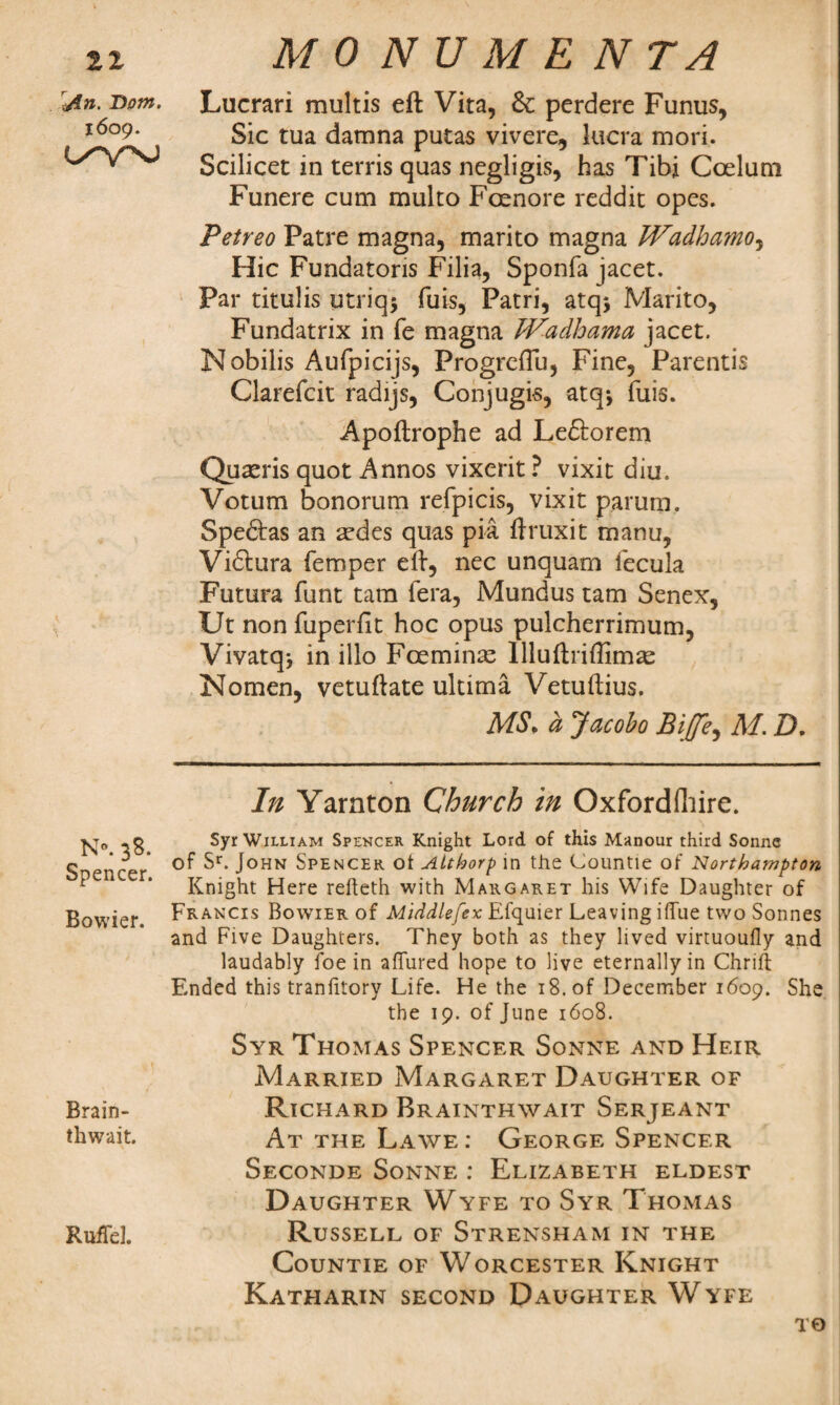 21 jin. Dom. 1609. O^VNJ N®. 38. Spencer. Bowier. Brain- thwait. RufTel. MONUMENTA Lucrari multis eft Vita, & perdere Funus, Sic tua damna putas vivere, lucra mori. Scilicet in terris quas negligis, has Tibi Coelum Funere cum multo Fcenore reddit opes. Petreo Patre magna, marito magna Wadhamo, Hie Fundatoris Filia, Sponfa jacet. Par titulis utriqj fuis, Patri, atqj Marito, Fundatrix in fe magna JVadhama jacet. Nobilis Aufpicijs, Progreffu, Fine, Parentis Clarefcit radijs, Conjugis, atq-, fuis. Apoftrophe ad Le&orem Quxris quot Annos vixerit ? vixit diu. Votum bonorum refpicis, vixit parum, Spedtas an ardes quas pia ftruxit manu, Vidlura Temper eft, nec unquam l'ecula Futura funt tam fera, Mundus tarn Senex, Ut non fuperfit hoc opus pulcherrimum, Vivatqj in iilo Fceminse Illuftriffim^e Nomen, vetuftate ultima Vetuftius. MS. a Jacobo Bitfe, M. D. In Yarnton Church in Oxfordshire. Syr William Spencer Knight Lord of this Manour third Sonne of 5r. John Spencer ot Aithorp in the Countie of Northampton Knight Here refteth with Margaret his Wife Daughter of Francis Bowier of Mtddlefex Efquier Leaving iffue two Sonnes and Five Daughters. They both as they lived virtuoufly and laudably foe in affured hope to live eternally in Chrift Ended this tranfitory Life. He the 18. of December 1609. She the 19. of June 1608. Syr Thomas Spencer Sonne and Heir Married Margaret Daughter of Richard Brainthwait Serjeant At the Lawe : George Spencer Seconde Sonne : Elizabeth eldest Daughter Wyfe to Syr Thomas Russell of Strensham in the Countie of Worcester Knight Katharin second Daughter Wyfe to