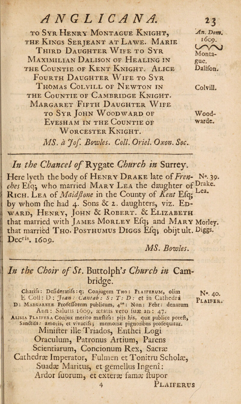 to Syr Henry Montague Knight, the Kings Serjeant at Lawe. Marie Third Daughter Wife to Syr Maximilian Dalison of Healing in the Countie of Kent Knight, Alice Fourth Daughter Wife to Syr Thomas Colvill of Newton in THE Co UNTIE of CAMBRIDGE KnIGHT. Margaret Fifth Daughter Wife to Syr John Woodward of Evesham in the Countie of Worcester Knight: An. Dotito i6cg. Monta¬ gue. Dalifon. Colvill. Wood¬ wards. MS. a Jof. Bowles. Coll. Oriel. Oxon. Soc. lit the Chancel of Rygate Church in Surrey. Here lyeth the body of Henry Drake late of Fren- N* 39. I ches Efq j who married Mary Lea the daughter of Rich. Lea of Maid'flone in the County of Kent Efq; ea* by whom fhe had 4. Sons 6c z. daughters, viz. Ed¬ ward, Henry, John 6c Robert. 6c Elizabeth [ that married with James Morley Efqj and Mary^ Morley. ’ that married Tho. Posthumus Diggs Efq*, obijtult. Diggs. Decris. 1609. MS. Bowles. In the Choir of St. ButtolphT Church in Cam¬ bridge. Charifs: Defideratifs: q; ConjugemTHo: Plaiferum, olim K Coil: D: Joan: Cantab: S: T: D: et in Cathedra D: Margaret.® PiofdTorem publicum, 4'®: Non: Febr: denatum Ann: Salutis 1609, setatis vero fuse an: 47. Alisia Plaifera Conjux merito mxftifs: pifs his, quae publice poteft, San&ifs: ammis, et vivaeifs; memoriae pignoribus profequrtuj:. Minifter ille Triados, Enthei Logi Oraculuro, Patronus Artium, Parens Scientiarum, Concionum Rex, Sacras Cathedrae Imperator, Fulmen et Tonitru Scholl, Suadae Maritus, et gemellus Ingem: Ardor fuorum, et extern fama? llupor 4 Plaiferus N°. 40. Plaifer.