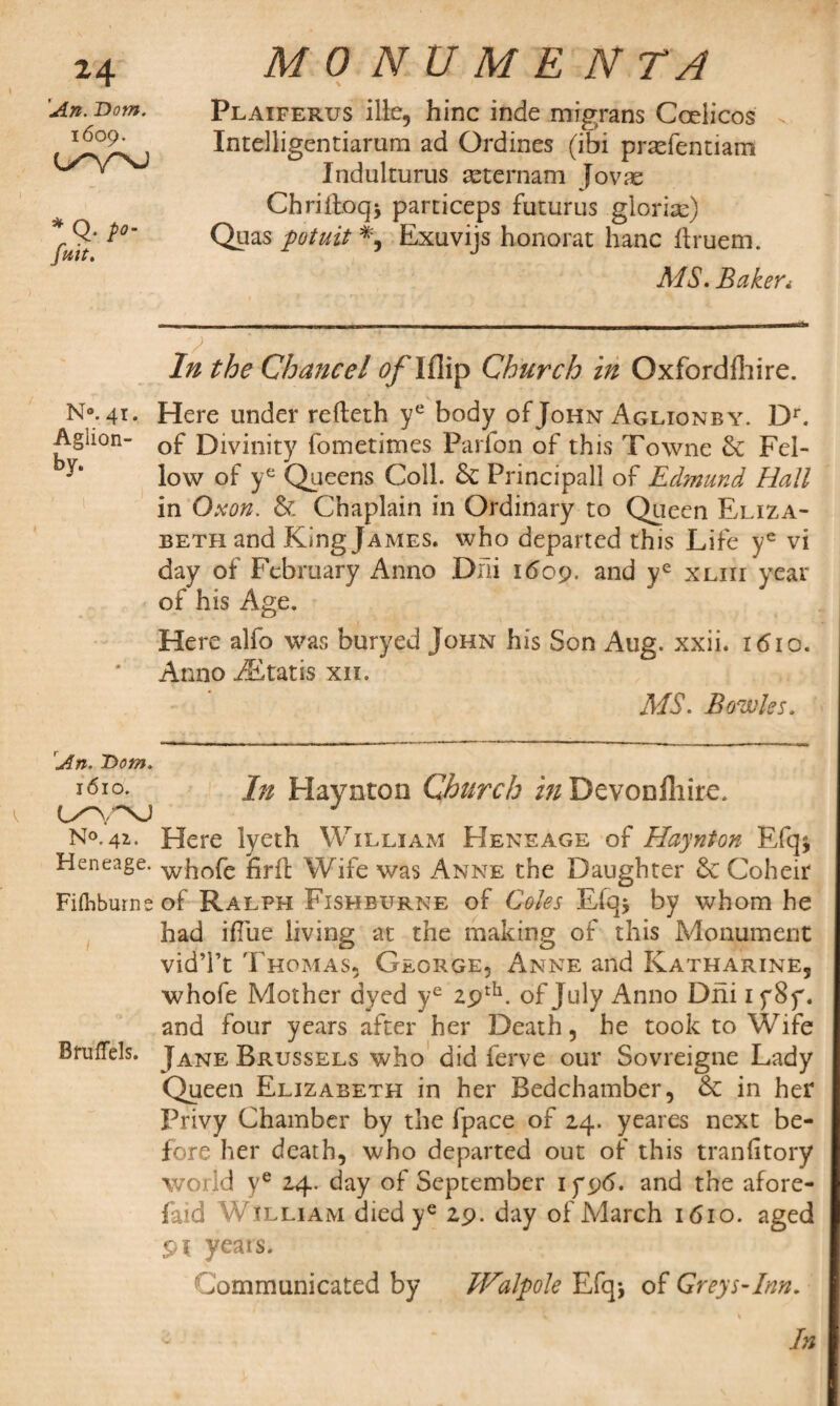 \ MONUMENTA \ Plaiferus ille, hinc inde mrgrans Coeiicos . Intelligentiarum ad Ordines (ibi prtefentiam Indulturus seternam Jovac Chriitoq* particeps futurus glorias) Quas potuit % Exuvijs honorat hanc ftruem. MS. Bakeri In the Chancel of Ifiip Church in Oxfordfhire. N°. 41. Here under refleth ye body of John Aglionby. Dr. Aghon- Qf Divinity fometimes Parfon of this Towne 6c Fel- low of ye Queens Coll. 6c Principall of Edmund Hall in Oxon. & Chaplain in Ordinary to Queen Eliza¬ beth and King James. who departed this Life ye vi day of February Anno Dili 1609. and ye xliii year of his Age. Here alfo was buryed John his Son Aug. xxii. 1610. Anno iEtatis xn. MS. Bowks. 24 An. Dom. 1609. * Q- /»- fait. 'An. T>om. 1610. In Haynton Church in Devonfhiro. N°. 41. Here lyeth William Heneage of Haynton Efq* Heneage. wk0fc firft Wife was Anne the Daughter 6c Coheir Fifhbuine of Ralph Fishburne of Coles Efq> by whom he had iflue living at the making of this Monument vidTt Thomas, George, Anne and Katharine, whole Mother dyed ye 29th. of July Anno Dhi 1 y8y. and four years after her Death, he took to Wife BrufTels. Jane Brussels who did ferve our Sovreigne Lady Queen Elizabeth in her Bedchamber, 6c in her Privy Chamber by the fpace of 24. yeares next be¬ fore her death, who departed out of this tranlitory world ye 24. day of September iy96. and the afore- faid William died ye 29. day of March 1610. aged pt yeais. Communicated by IFalpole Efq* of Greys-Inn. In