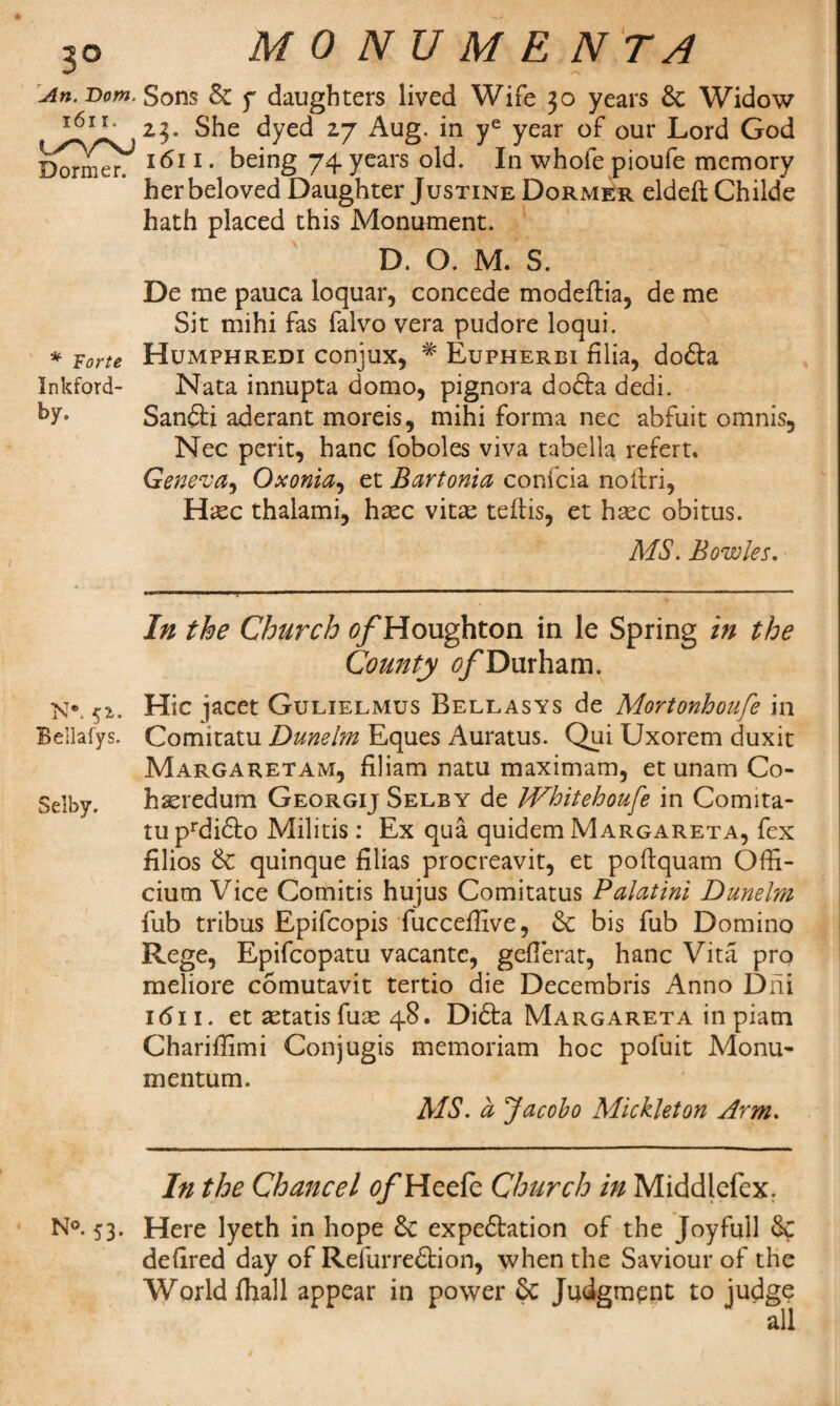 3© An. Dom. 1611. ty'VN-J Dormer. * Forte Inkford- by. Ne. 52. Bellafys. Selby. N°. 53. MONUMENTA Sons 6c f daughters lived Wife 30 years 6c Widow 23. She dyed 27 Aug. in ye year of our Lord God 1611. being 74 years old. In whofe pioufe memory her beloved Daughter Justine Dormer eldeft Childe hath placed this Monument. D. O. M. S. De me pauca ioquar, concede modefHa, de me Sit mihi fas falvo vera pudore loqui. Humphredi conjux, # Eupherbi Alia, dofta Nata innupta domo, pignora dofta dedi. Sandbi aderant moreis, mihi forma nec abfuit omnis, Nec perit, hanc foboles viva tabella refert. Geneva, Oxonia, et Bartonia confcia noitri, Hasc thalami, hasc vitas teftis, et hasc obitus. MS. Bowles. In the Church ^Houghton in le Spring in the County ^Durham. Hie jacet Gulielmus Bellasys de Mortonhoufe in Comitatu Dunelm Eques Auratus. Qui Uxorem duxit Margaret am, filiam natu maximam, et unam Co¬ hered um Georgij Selby de IVhitehoufe in Comita¬ tu prdi£to Militis: Ex qua quidem Margareta, fex filios 6c quinque Alias procreavit, et poftquam Offi- cium Vice Comitis hujus Comitatus Palatini Dunelm fub tribus Epifcopis fucceffive, 6c bis fub Domino Rege, Epifcopatu vacantc, geAerat, hanc Vita pro meliore comutavit tertio die Decembris Anno Dili 1 <511. et astatis fuae 48. Didta Margareta in piam Chariffimi Conjugis memoriam hoc pofuit Monu- mentum. MS. a Jacobo Mickleton Arm. In the Chancel ^Heefe Church in Middlefex. Here lyeth in hope 6c expedition of the Joyfull 6c deAred day of Refurredtion, when the Saviour of the ge all World fhall appear in power 6c Judgment to jud