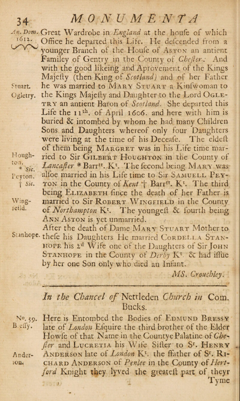 An. Dom. 1612. L^VNJ Stuart. Ggletry. H ough- ton. * Sic. Peyton, j Sic. Wing- ieild. Stanhope M 0 N U M E N T A Great Wardrobe in England at the houfe of which Office he departed this Life. He defeended from a younger Branch of the Houfe of Aston an antienc Familey of Gentry in the County of Chefter: And with the good likeing and Aprovement of the Kings Majefty (then King of Scotland) and of her Father he was married to Mary Stuart a Kinfwoman to the Kings Majefly and Daughter to the Lord Ogle- try an antient Baron of Scotland. She departed this Life the 11th. of April 1606. and here with him is buried & intombed by whom he had many Children Sons and Daughters whereof only four Daughters were living at the time of his Deceafe. The eldeil of them being Margret was in his Life time mar¬ ried to Sir Gilbert Houghton in the County of Lancafler #Barrn. Kh The fecond being Mary was alfoe married in his Life time to Sir Samuell Pey¬ ton in the County of Kent Barr*. Kl The third being Elizabeth lince the death of her Father is married to Sir Robert Wingfield in the County of Northampton Kc. The youngell & fourth being Ann Aston is yet unmarried. / After the death of Dame Mary Stuart Mother to thefe his Daughters Pie married Cor del la Stan¬ hope his zd Wife one of the Daughters of Sir John Stanhope in the County of Derby Kr & had iflue by her one Son only who died an Infant. MS. Crouch ley. In the Chancel of Nettleden Church in Com. Bucks. No. 59. Here is Entombed the Bodies of Edmund Bressy & efly. late of London Efquire the third brother of the Elder Plowfe of that Name in the Countye Palatine of Che* fter and Lucretia his Wife Siller to Sr. Henry . Ander- Anderson late of London Kh the ffather of Sr. Ri- ion< chard Anderson of Penlee in the County o£Hert¬ ford Knight they l'yvcd the great elt part of theyr Tyme j