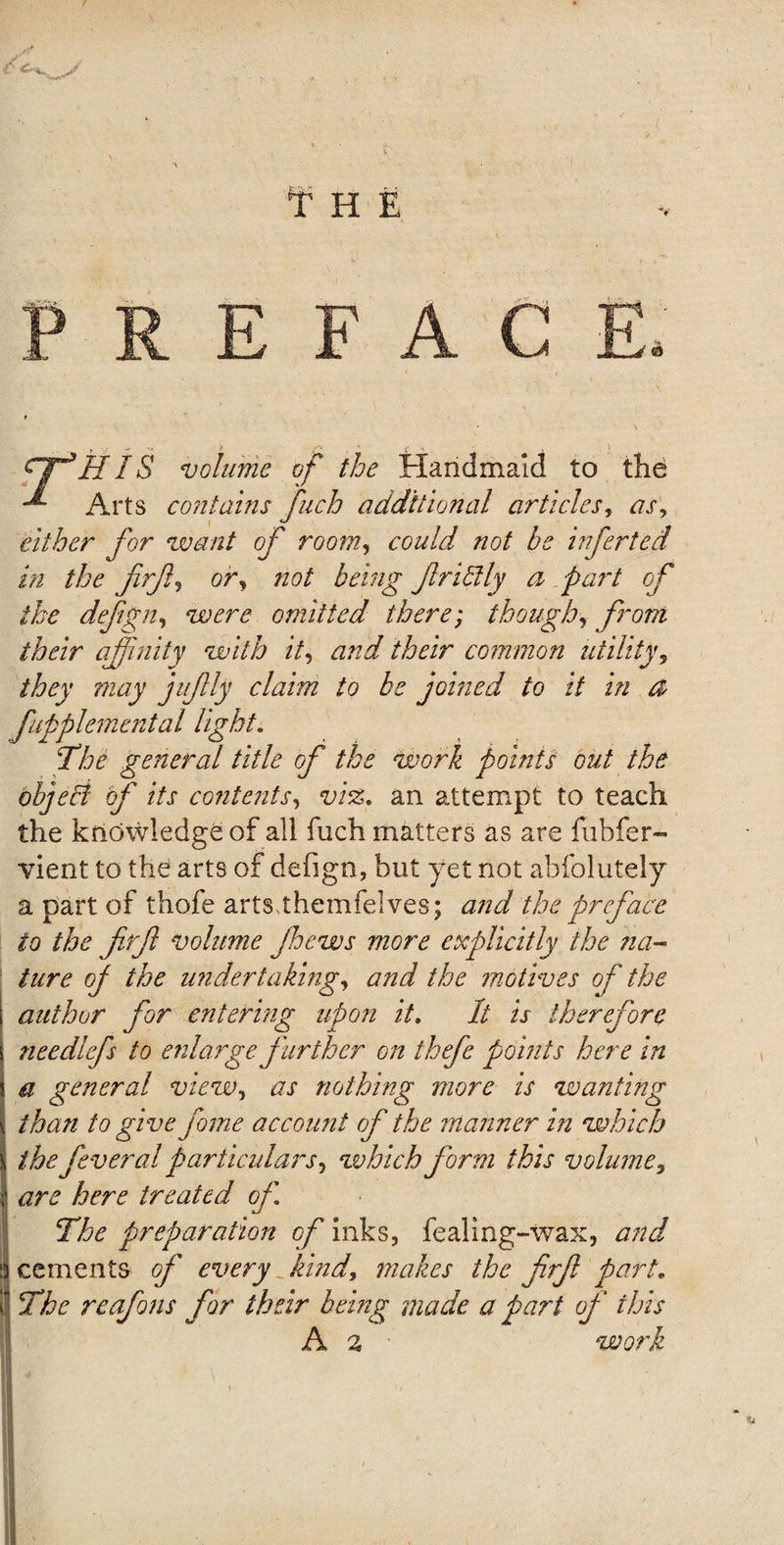 fitf*HIS volume of the Handmaid to the -*• Arts contains fuch additional articles, as, either for want of room, could not be inferted in the firfi, or, not being frittly a part of the defgn, were omitted there; though, from their affinity with it, and their common utility, they may jufily claim to be joined to it in a fupplemental light. The general title of the work points out the object of its contents, vi%. an attempt to teach the knowledge of all fuch matters as are fubfer- vient to the arts of defign, but yet not abfolutely a part of thofe arts themfelves; and the preface to the firf volume Jhews more explicitly the na¬ ture of the undertaking, and the motives of the author for entering upon it. It is therefore needlefs to enlarge further on thefe points here in a general view, as nothing more is wanting than to give fame account of the manner in which thefeveral particulars, which form this volume, are here treated of The preparation of inks, fealing-wax, and cements of every kind, makes the frf part. The reafons for their being made a part of this