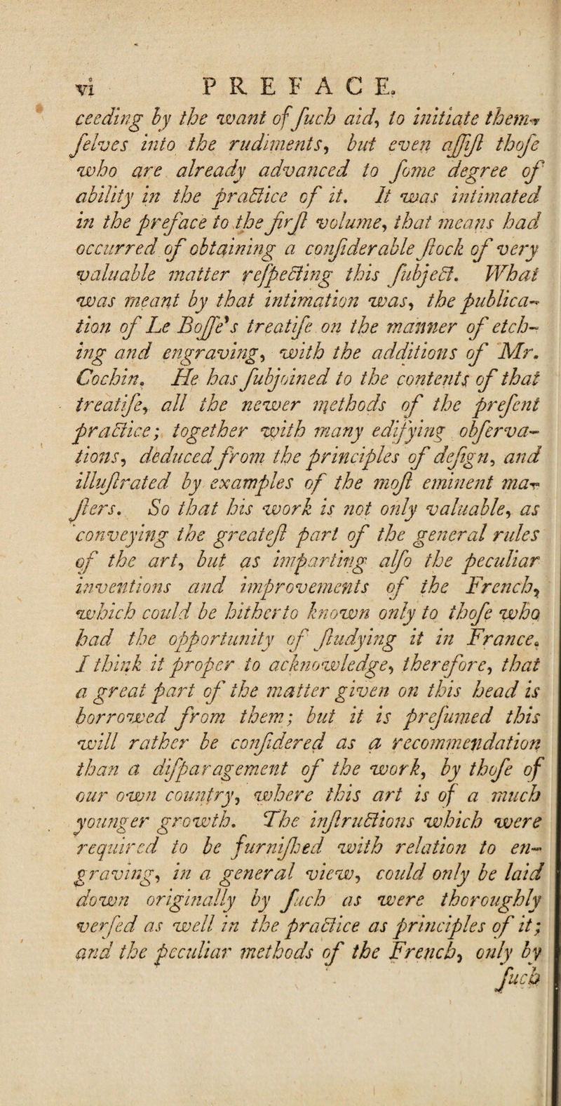 cecding by the 'want of fuch aidto initiate them** felves into the rudiments, but even ajjijl thofe who are already advanced to fome degree of ability in the practice of it. It was intimated in the preface to the frf volume, that means had occurred of obtaining a confiderable fock of very valuable matter ref ecting this fubjeci. What was meant by that intimation was, the public a-* tion of Le BoJJe's treatife on the maimer of etch¬ ing and engraving, with the additions of Mr. Cochin. He has fubjoined to the contents of that treatife, all the newer methods of the prefcnt practice; together with many edifying obferva- lions, deduced from the principles of defgn, and illuftrated by examples of the mof eminent ma- jlers. So that his work is not only valuable, as 'conveying the greatef part of the general rules of the art, but as imparting alfo the peculiar inventions and improvements of the French, which could be hitherto known only to thofe who had the opportunity of fludying it in France« I think it proper to acknowledge, therefore, that a great part of the matter given on this head is borrowed from them; but it is prefumed this will rather be confidered as a recommendation than a difparagement of the work, by thofe of our own country, where this art is of a much younger growth. The infractions which were required to be furnfhed with relation to en¬ graving, in a general view, could only be laid down originally by fuch as were thoroughly verfed as well in the practice as principles of it; and the peculiar methods of the French, only by fuch