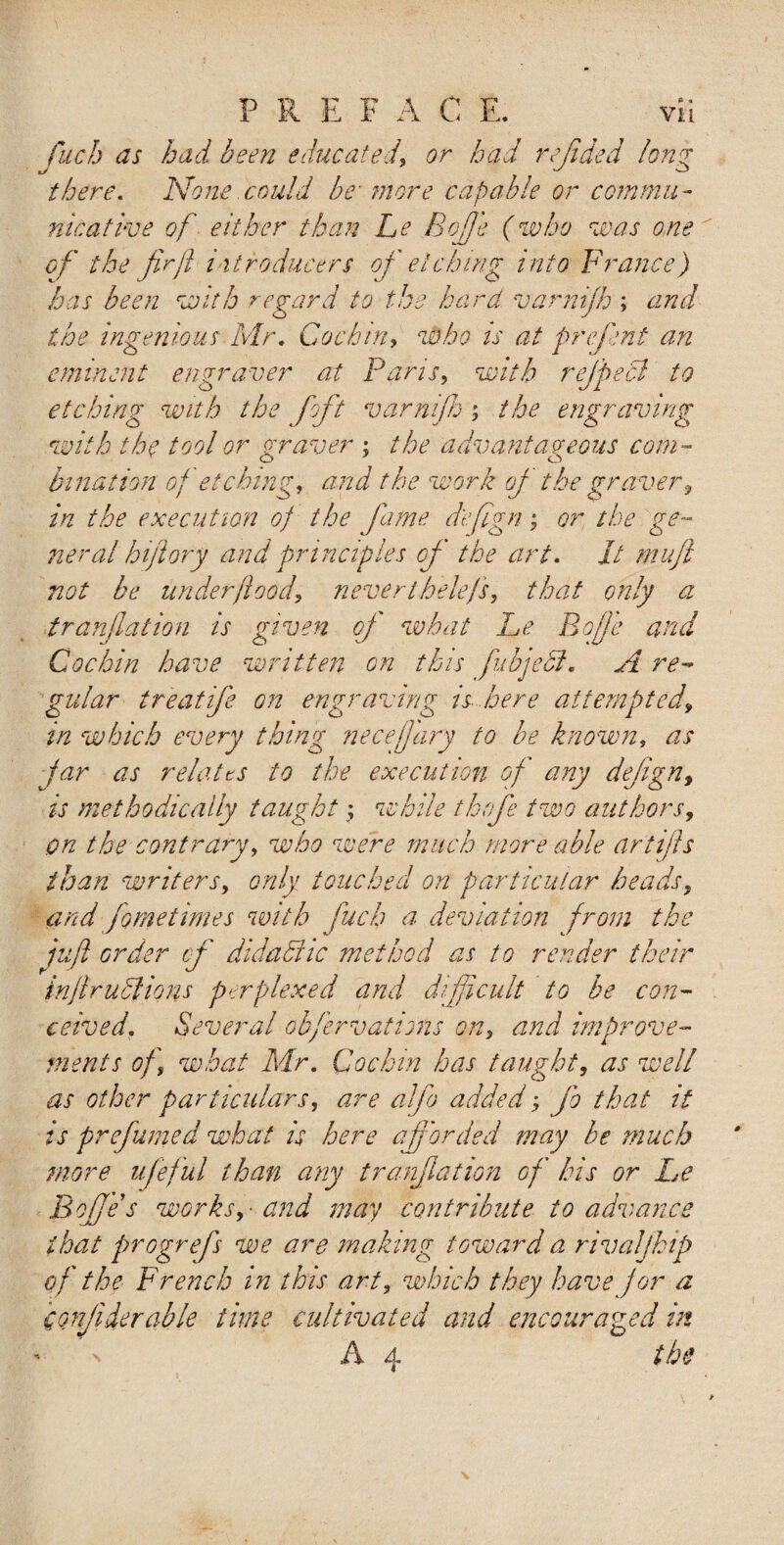 fitch as had been educatedor had refided long there. None .could be more capable or commu¬ nicative of either than be Bofie (who was one of the fir ft introducers of etching into France) has been with regard to the hard varnijh ; and the ingenious Mr. Cochin, who is at prefent an eminent engraver at Pans, with ref peel to etching with the f ft varnijh ; the engraving with the tool or graver ; the advantageous com- bination of etching, and the work oj the graverf in the execution of the fame d'efign; or the ge¬ neral hiftory and principles of the art. It mufi not be under flood, never thelejs, that only a tranfiation is given oj what Le Bofie and Cochin have written on this fiibjedl. A re¬ gular treat ife on engraving is here attempted\ in which every thing necefjary to be known, as jar as relates to the execution of any dejign, is methodically taught , while tbofie two authors, on the contrary, who were much more able artiffs than writers, only touched on particular heads, and fometimes with fuels a deviation from the juft order cf didachc method as to render their inftruclions perplexed and difficult to be con¬ ceived. Several ob/ervations on, and improve¬ ments of what Mr. Cochin has taught, as well as other particulars, are alfo added; jo that it is prefumed what is here aff orded may he much more ufeful than any tranfiation of his or Le Bofie s works, - and may contribute to advance that progrefs we are making toward a rivaljhip of the French in this art, which they have for a confide ruble time cultivated and encouraged in ' by the