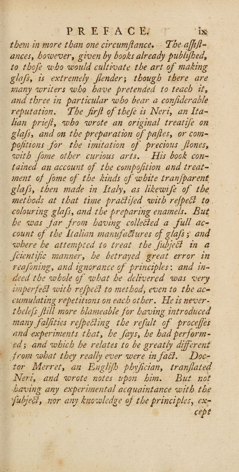 them in more than one circumfance. The&gt;afjtfi¬ ances, however, given by books already published, to thofe who would cultivate the art of making glafs, is extremely fender; though there are many writers who have pretended to teach it, and three in particular who bear a confderable reputation. The firfi ofthefe is Neri, an Ita¬ lian prief, who wrote an original treatife o?i glafs, and on the preparation of pafies, or com- pojitions for the imitation of precious flones, with fome other curious arts. His book con¬ tained an account of the competition and treat¬ ment of fome of the kinds of white tranfparent glafs, then made in Italy, as likewife of the methods at that time pratiijed with refpeSl to colouring glafs, and the preparing enamels. But he was far from having colie died a full ac¬ count of the Italian manufactures of glafs y and where he attempted to treat the fubjedl in a fcientific manner, he betrayed great error in reafoning, and ignorance of principles: and in¬ deed the whole of what he delivered was very irnperfedi with ref peel to method, even to the ac¬ cumulating repetitions on each other. He is never- ih clefs fill more blame able for having introduced many falf ties r effecting the refult of procef 'es and experiments that, he fays, he had perform¬ ed ; and which he relates to be greatly different from what they really ever were infabl, Doc¬ tor Merret, an Engl if) phffcian, tranfated Neri, and wrote notes upon him. But not having any experimental acquaintance with the [abject, nor any knowledge of the principles, ex¬ cept