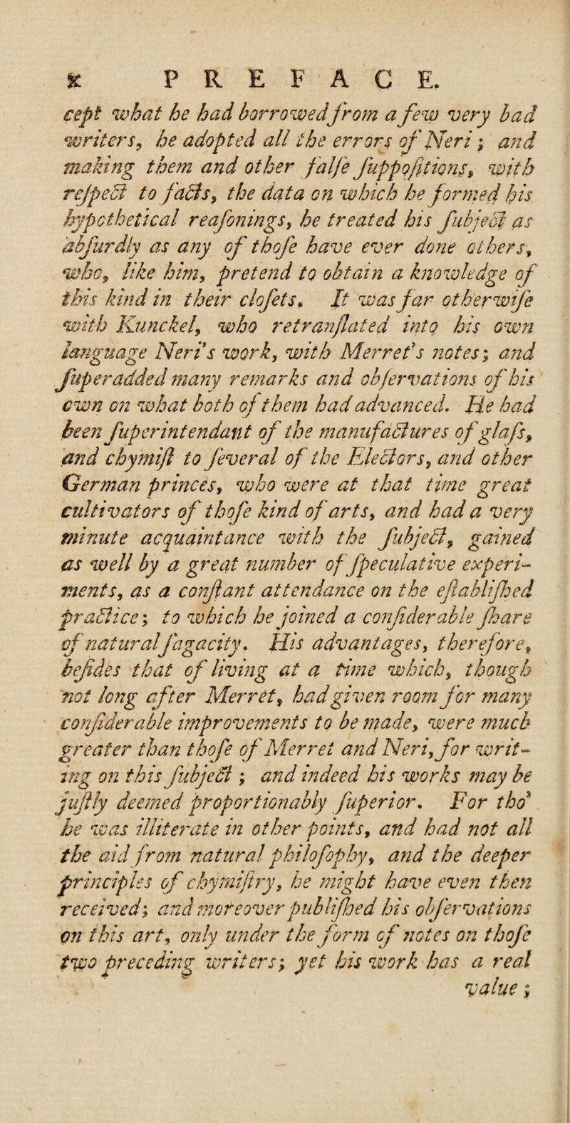 cept what he had borrowedfrom a few very bad writers, he adopted all the errors of Neri; and making them and other falfe fippofitions, with rejpect to fadis, the data on which he formed his hypothetical reafonings, he treated his fubject as abfurdiy as any of thofe have ever done others, who, like him, pretend to obtain a knowledge of this kind in their clofets, It was far Gtherwife with Kunckel, who retranjlated into his own language Neris work, with Merret's notes; and fuper added many remarks and objervations of his own on what both of them had advanced. He had been fuperintendant of the manufactures ofglafs, and chymijl to feveral of the Electors, and other German princes, who were at that time great cultivators of thofe kind of arts, and had a very minute acquaintance with the fubjecl, gained as well by a great number of fpeculative experi¬ ments, as a conflant attendance on the eftablijhed practice', to which he joined a confiderable foare of naturalfagacity. His advantages, therefore, befdes that of living at a time which, though not long after Merret, had given room for many confderable improvements to be made, were much greater than thofe of Merret and Neri, for writ¬ ing on this fubjedl; and indeed his works may be jujlly deemed proportionably fuperior. For thd he was illiterate in other points, and had not all the aid from natural philofophy&gt; and the deeper principles of chymiftry, be might have even then received; and moreover publifhed his obfervations on this art, only under the form of notes on thofe two preceding writers; yet his work has a real value;