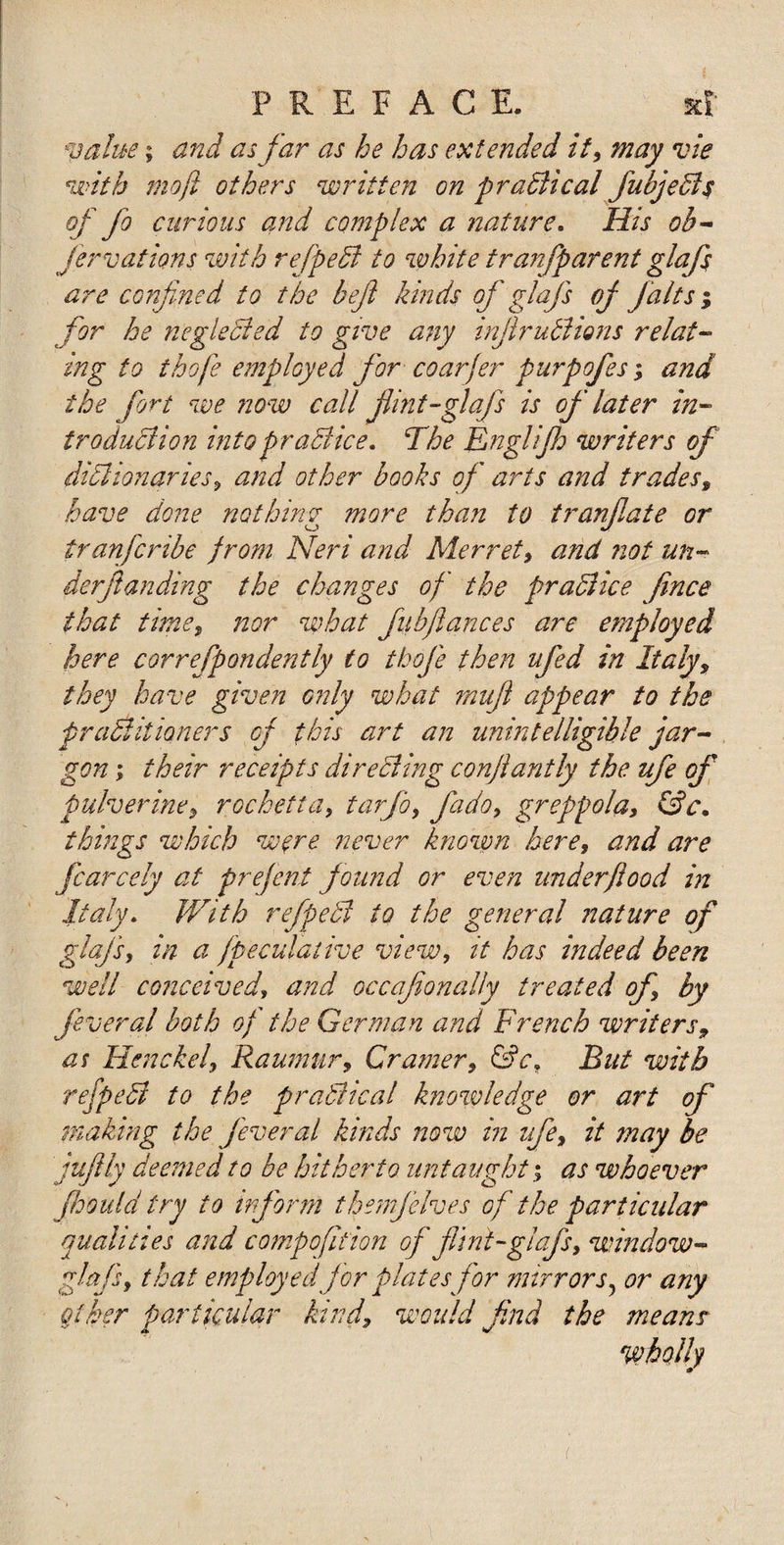 value; and as far as he has extended it, may vie with mo ft others written on p radii cal fubjedls of fo curious and complex a nature. His ob- Jervations with refpedi to white tranfparent glafs are confined to the befi kinds of glafs of j'alts; for he neglected to give any injlrudiions relat¬ ing to thofe employed for coarfer purpofes; and the fort we now call flint-glafs is of later in¬ troduction intopradiice. The Englijh writers of dictionaries, and other books of arts and trades, have done nothing more than to tranflate or tranfcribe f rom Neri and Merret, and not un¬ derflan ding the changes of the pradiice jince that time, nor what fiibftances are employed here correfpondently to thofe then ufed in Italy, they have given only what mufl appear fo the f radii it toners of this art an unintelligible jar¬ gon ; their receipts direeling conftantly the ufe of pulverine, rochetta, tarfo, fado, greppola, (Sc. things which were never known here, and are fcarcely at prefent found or even underflood in Italy. With refpedi to the general nature of glafs, in a fpeculative view, it has indeed been well conceived, and occaflonally treated of, by feveral both of the German and French writers9 as Hen eke l, Raumur, Cramer, &amp;cf But with refpedi to the pradiical knowledge or art of making the fever a l kinds now in ufe, it may be juflly deemed to be hitherto untaught; as whoever Jhould try to inform them]elves of the particular qualities and c amp ofit ion off lint-glafs, window - glafs, that employed for plates for mirrors? or any other particular kind, would find the means wholly i