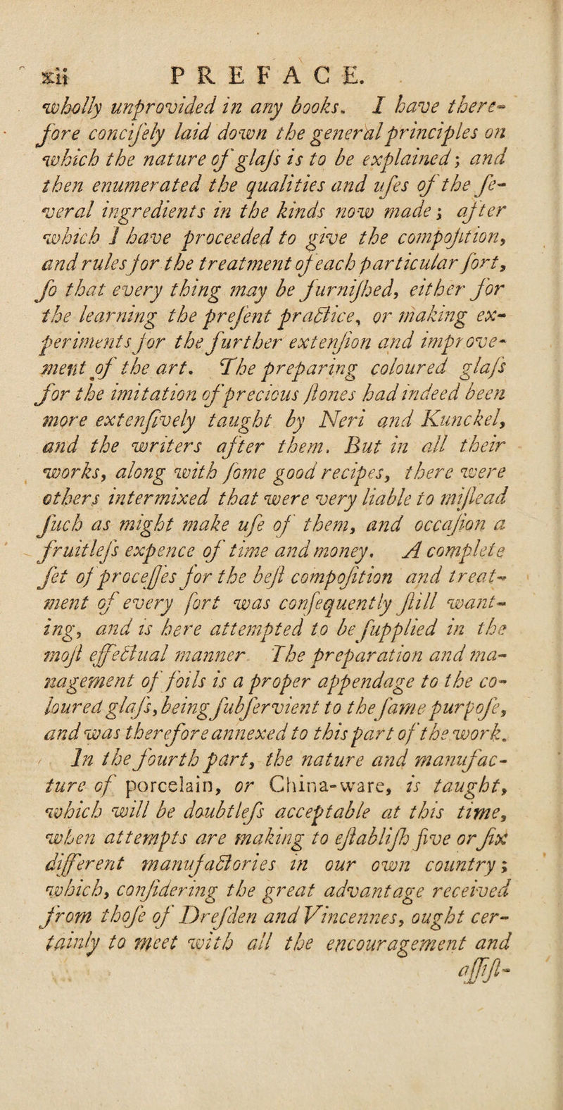 wholly unprovided in any books. I have there¬ fore concifely laid down the general principles on which the nature of glajs is to be explained; and then enumerated the qualities and nfes oj the fe¬ ver al ingredients in the kinds now made; after which ] have proceeded to give the compojition, and rulesfor the treatment of each particular forty fo that every thing may be fur nijhed, either for the learning the prefent practice, or making ex¬ periments jor the further extenjion and improve¬ ment of the art. The preparing coloured glafs for the imitation of precious ft ones had indeed been more extenfively taught by Neri and Kunckel, and the writers after them. But in all their works, along with fame good recipes, there were others intermixed that were very liable to mijlead jitcb as might make ufe of them, and occajion a fruitlefs expence of time and money. A complete fet ofprocefjes for the beft compojition and treat¬ ment of every fort was confequently full want¬ ing, and is here attempted to be fupplied in the mojl ejfedlual manner The preparation and ma¬ nagement of foils is a proper appendage to the co¬ loured glafs, beingfubjervient to thefamepurpofe, and was therefore annexed to this part of the work. In the fourth part, the nature and manufac¬ ture of porcelain, or China-ware, is taught, which will be doubtlefs acceptable at this time, when attempts are making to eftablifh five orfx different manufactories in our own country which, conjidering the great advantage receive from thofe oj Drefden and Vincennes, ought cer¬ tainly to meet with all the encouragement and