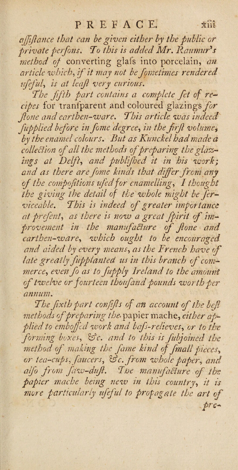 ajffance that can be given either by the public or private p erf on s. To this is added Mr. Raumur's method of converting glafs into porcelain, an article which, if it may not be fomeiimes rendered, ufefnf is at leaf very cur ions. The fifth part contains a complete fet of re¬ cipes for tranfparent and coloured glazings for fone and earthen-ware. This article was indeed [applied before in fome degree, in the frf volume* by the enamel colours. But as Kunckel had made a collection of all the methods of preparing the glar¬ ings at Delft, and. ptiblifoed it in his work; and as there are fome kinds that differ from any of the compoftions ufedfor enamelling, I thought the giving the detail of the whole might be fer- viceable. This is indeed of greater importance at prefent, as there is now a great fpirii of im¬ provement in the manufacture of fone and earthen-ware, which ought to be encouraged and aided by every means, as the French have of late greatly fupplanted us in this branch of com¬ merce, even fo as to japply Ireland to the amount of twelve or fourteen thoufand pounds worth per annum. The fxth part confifs of an account of the lef methods of preparing the. papier mache, either ap¬ plied to emboffcd work and baf-relieves, or to the forming boxes, &amp;c. and to this is fubjoined the method of making the fame kind of Jmail pieces, or tea-cups, faucers, Co c. from whole paper, and aifo from faw-duf. Ttoe manufacture of the papier mache being new in this country, it is more particularly ufeful to propagate the art of frc-