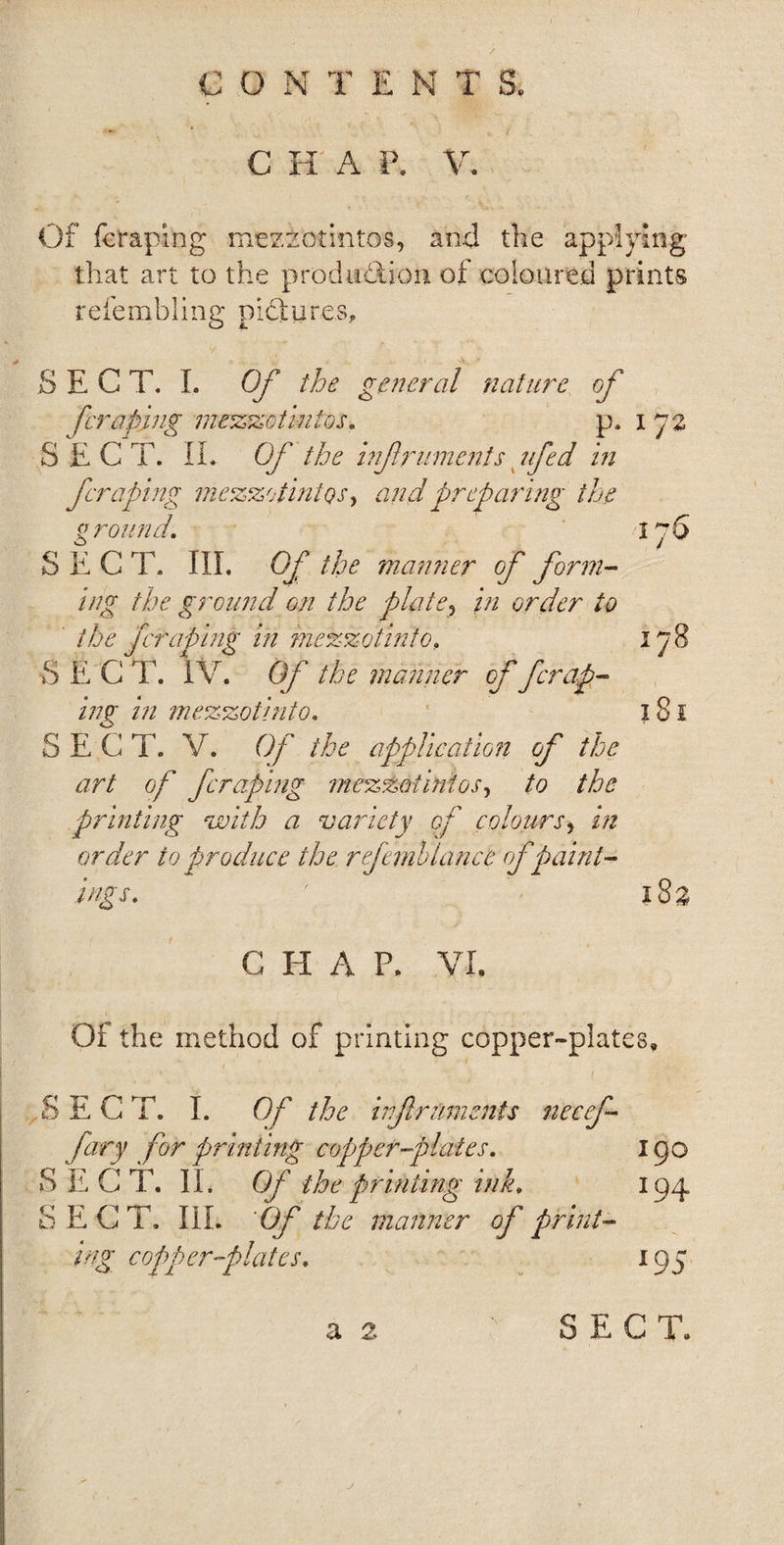 GONTEN T &amp; C H A P. V. Of fcraping mezzotintos, and the applying that art to the production of coloured prints refembling pictures, SECT. I. Of the general nature of [craping mezzotintos. p. 172 SECT. II. Of the inf ruments lifed in fcraping mezzotintos, and preparing the ground. 176 SECT. III. Of the manner of form¬ ing ike ground on the plate, in order to the fcraping in mezzotinto, 17 8 S E C T. IV. Of the manner of fcrap¬ ing in mezzotint0. 181 SECT. V. Of the application of the art of fcraping mezzotintos, to the printing with a variety of colours, in order to produce the refemb lance of paint¬ ings. ' 18a C H A P. VI. Of the method of printing copper-plates, SECT. I. Of the inf raiments necef- fary for printing copper-plates. 190 SECT. II. Of the printing ink. 194 SECT. III. ‘Of the manner of print¬ ing. copper-plates. 195 a 2 SEC T. a