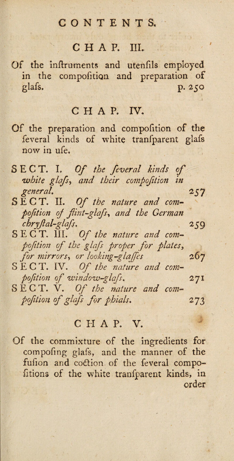 CHAR III. Of the mftruments and ntenfils employed in the compofitign and preparation of glafs, p. 250 CHAP. IV. Of the preparation and compofition of the feveral kinds of white tranfparent glafs now in ufe. SECT. I. Of the feveral kinds of white glafs, and their compofition in SECT. II. Of the nature and com¬ pofition of flint-glafs, and the German chryfal-glafs. SECT. III. Of the nature and com¬ pofition of the glafs proper for platesy for mirrors, or looking-glaffes SECT. IV. Of the nature and com¬ pofition of window-glafs. SECT. V. Of the nature and com¬ pofition of glafs for phials. 257 259 267 271 273 CHAP. V. Of the commixture of the ingredients for compofing glafs, and the manner of the fufion and codtion of the feveral compo- fitions of the white tranfparent kinds, in order