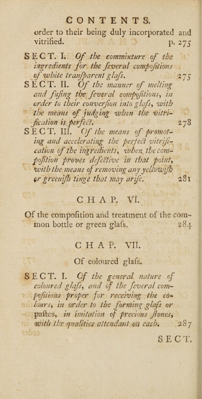 order to their being duly incorporated and vitrified. p. 27^ SECT. I. Of the commixture of the ingredients for the feveral compofiiions of ‘white tranfparent glafs. 275 SECT. II. Of the manner of melting and fifing the feveral competitions, in order to their converfion into glafs, with the means of judging when the vitri¬ fication is perfect: 278 SECT, III. Of the means of promote ing and accelerating the perfect vitrifi¬ cation of the ingredients, when, the com- pofilion proves defective in that point, with the means of removing any yellowijh or greenifij tinge that may arifc. 281 . t . - C II A P. VI. Of the eompofition and treatment of the com¬ mon bottle or green glafs. 284 CHAP. VII. V Of coloured glafs. SECT. I. Of the general nature of coloured glafs, and of the feveral com¬ pofiiions proper for receiving the co¬ lours, in order to the forming glafs or paftes, in imitation of precious fiones, with the. qualities attendant on each. 287 SECT.