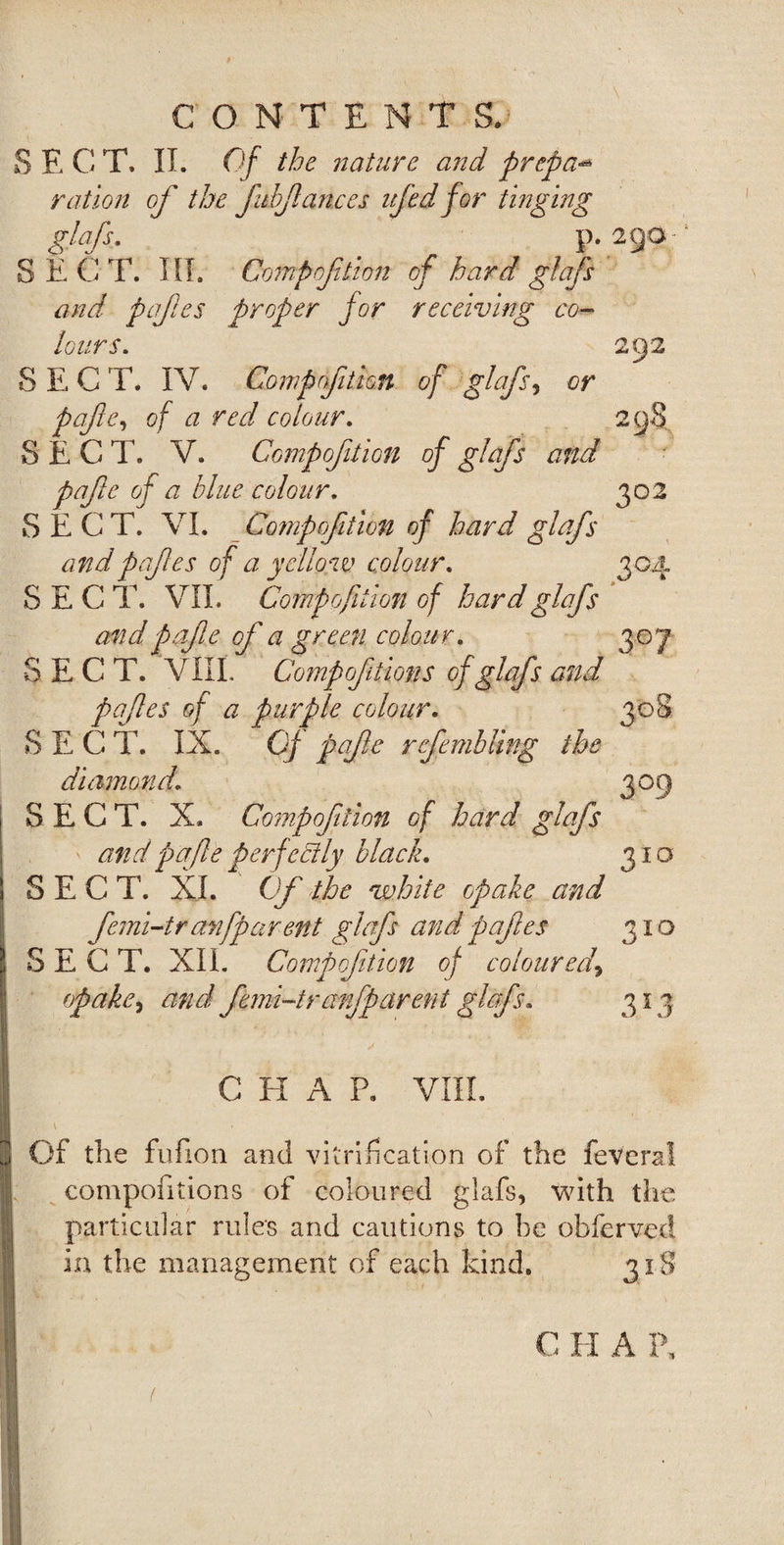 I S E C T. IT. Of the ?iaturc and prcpa** ration of the fibfances ifed for tinging glafs. p. SEC T. III. Comp of lion of hard glafs and pafes proper for receiving co¬ lours. SECT. IV. Compofition of glafs, or pafe, of a red colour. SEC T. V. Compofition of glafs and pafe of a blue colour. SECT. VI. Compofition of hard glafs andprfes of a yellow colour. SECT. VII. Compofition of hard glafs and pafe of a green colour. SECT. VIII. Compofition s of glafs and pafes of a purple colour. SEC T. IX. Cf pafe refembling the diamond. SECT. X. Compofition of hard glafs and pafe perfectly black. SECT. XI. Of the white opake and femi-tran [par ent glafs and pafes SECT. XII. Compofition of coloured\ 3°3 310 310 313 C IT A P. VIII. Of the fufion and vitrification of the feveral compositions of coloured glafs, with the particular rule's and cautions to be obferved in the management of each kind. 31S