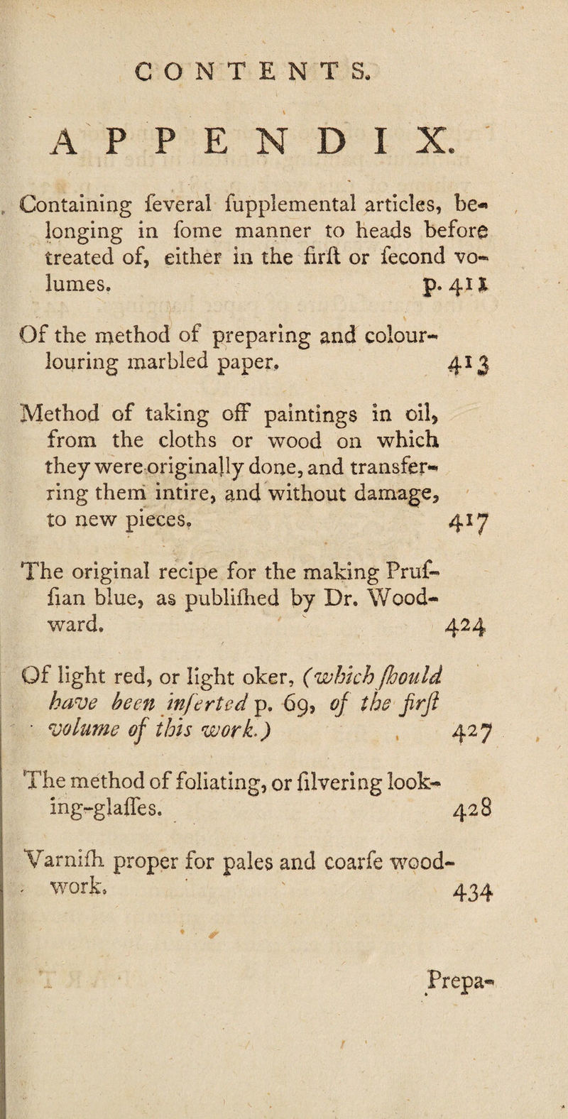 APPENDIX. Containing feveral fupplemental articles, be-* longing in fome manner to heads before treated of, either in the firft or fecond vo¬ lumes. p. 41X Of the method of preparing and colour- louring marbled paper, 413 Method of taking off paintings in oil, from the cloths or wood on which they were originally done, and transfer¬ ring them intire, and without damage, to new pieces, 417 The original recipe for the making Pruf- fian blue, as publifhed by Dr. Wood¬ ward. 424 / Of light red, or light oker, (which (hould have been inferted p. 69, of the firfl ■ volume of this work*) 427 The method of foliating, or filvering look- ing-glaffes. 428 Warnifh proper for pales and coarfe wood- ' work, ‘ ' 434 ♦ Prepa-