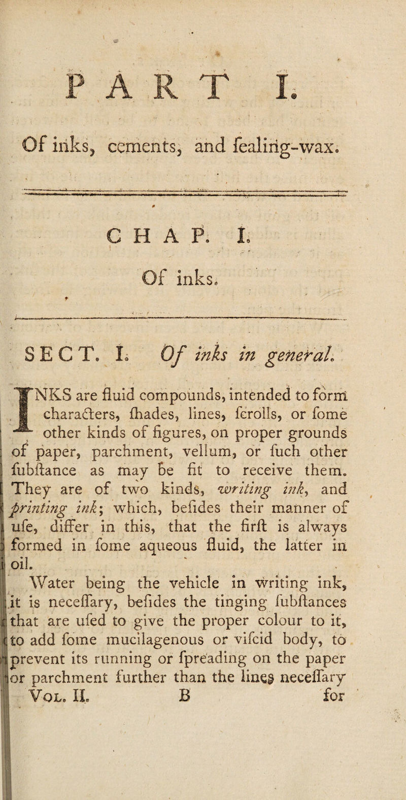 'v Y v PART I. Of inks, cements, and fealirig-wax. CHAP. I. ’ „• Of inks. SECT. L Of inks in general. INKS are fluid compounds, intended to form chara&amp;ers, (hades, lines, fcrolls, or fome other kinds of figures, on proper grounds ; of paper, parchment, vellum, or fuch other | fubftance as may he fit to receive them. They are of two kinds, writing ink, and \ printing ink; which, befides their manner of jj ufe, differ in this, that the firft is always | formed in fome aqueous fluid, the latter in j oil Water being the vehicle in writing ink, Lit is neceflary, befides the tinging fubftances that are ufed to give the proper colour to it, c, to add fome mucilagenous or vifcid body, to i prevent its running or fpreading on the paper |or parchment further than the lines neceffary 1 You II. B for