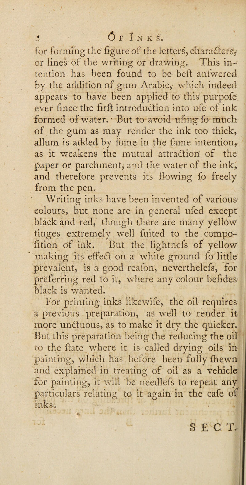 for forming the figure of the letters, characters1, or lines of the writing or drawing. This in¬ tention has been found to be bed anfwered by the addition of gum Arabic, which indeed appears to have been applied to this purpofe ever llnce the firft introduction into ufe of ink formed of water. • But to avoid ufing fo much of the gum as may render the ink too thick, allum is added by feme in the fame intention, as it weakens the mutual attraction of the paper or parchment, and the water of the ink, and therefore prevents its flowing fo freely from the pen. Writing inks have been invented of various colours, but none are in general ufed except black and red, though there are many yellow tinges extremely well fuited to the compo- fition of ink. But the lightnefs of yellow making its effect on a white ground fo little prevalent, is a good reafon, neverthelefs, for preferring red to it, where any colour befides black is wanted. For printing inks likewife, the oil requires a previous preparation, as well to render it more unCtuous, as to make it dry the quicker. But this preparation being the reducing the oil to the fxate where it is called drying oils in painting, which has before been fully fhewn and explained in treating of oil as a vehicle for painting, it will be needlefs to repeat any particulars relating to it again in the cafe of inks-; ; ^ . \ S E C T&gt;