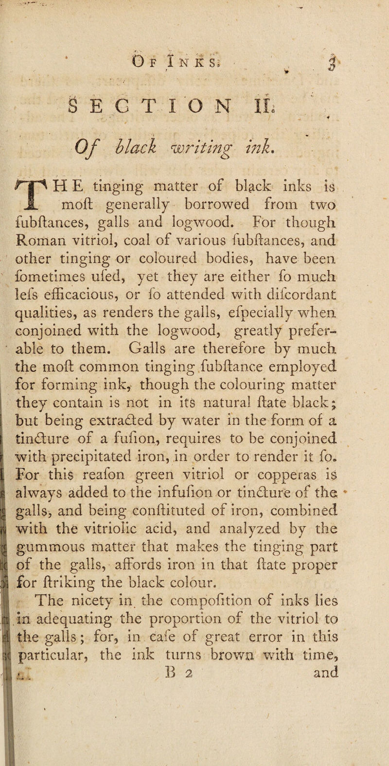 SECTION If Of black writing ink. i E tinging matter of black inks is JL moft: generally borrowed from two fubftances, galls and logwood. For though Roman vitriol, coal of various fubftances, and other tinging or coloured bodies, have been fometimes ufed, yet they are either fo much lefs efficacious, or fo attended with difcordant qualities, as renders the galls, efpecially when conjoined with the logwood, greatly prefer¬ able to them. Galls are therefore by much the moft common tinging Jubilance employed for forming ink, though the colouring matter they contain is not in its natural ftate black; but being extraded by water in the form of a tindure of a fufion, requires to be conjoined with precipitated iron, in order to render it fo. For this reafon green vitriol or copperas is always added to the infufion or tindure of the * galls, and being conftituted of iron, combined with the vitriolic acid, and analyzed by the gummous matter that makes the tinging part of the galls, affords iron in that ftate proper for ftriking the black colour. The nicety in the compofition of inks lies in adequating the proportion of the vitriol to the galls; for, in eafe of great error in this particular, the ink turns brown with time, B 2 and