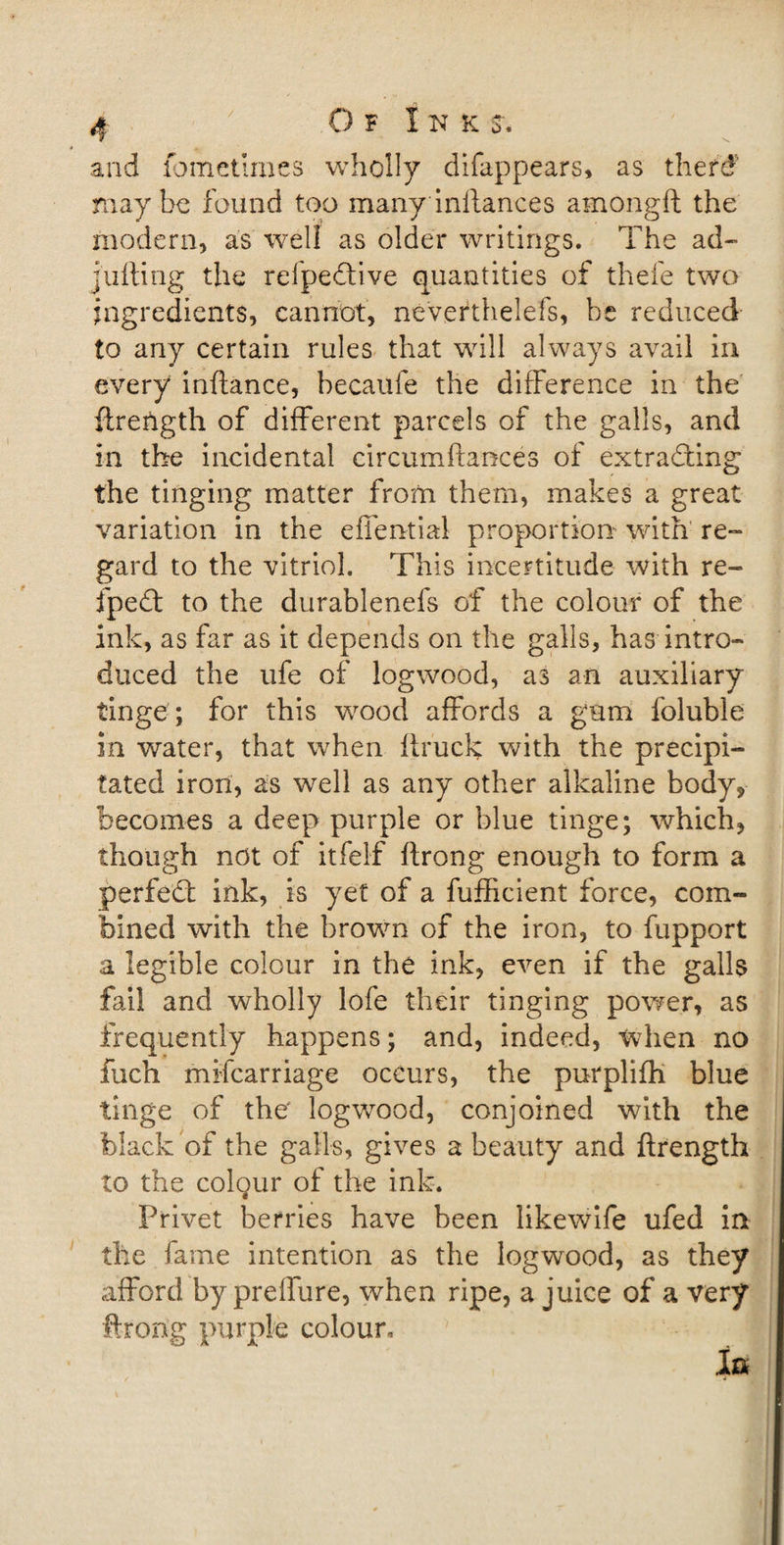 and fometlmes wholly difappears, as theft? maybe found too many inilances amongft the modern, as well as older writings. The ad¬ juring the refpeCtive quantities of thefe two ingredients, cannot, neverthelefs, be reduced to any certain rules that will always avail in every inftance, becaufe the difference in the flretigth of different parcels of the galls, and in the incidental circumftances of extracting the tinging matter from them, makes a great variation in the effential proportion with re¬ gard to the vitriol. This incertitude with re- fpeCt to the durablenefs of the colour of the ink, as far as it depends on the galls, has intro¬ duced the ufe of logwood, as an auxiliary tinge ; for this vrood affords a gam foluble in water, that when ftruck with the precipi¬ tated iron, as wrell as any other alkaline body* becomes a deep purple or blue tinge; which, though not of itfelf flrong enough to form a perfect ink, is yet of a fufficient force, com¬ bined with the brown of the iron, to fupport a legible colour in the ink, even if the galls fail and wholly lofe their tinging power, as frequently happens; and, indeed, when no Rich mifcarriage occurs, the purplifh blue tinge of the logwood, conjoined with the black of the galls, gives a beauty and ftrength to the colqur of the ink. Privet berries have been likewife ufed in the fame intention as the logwood, as they afford by preffure, when ripe, a juice of a very throng purple colour. In