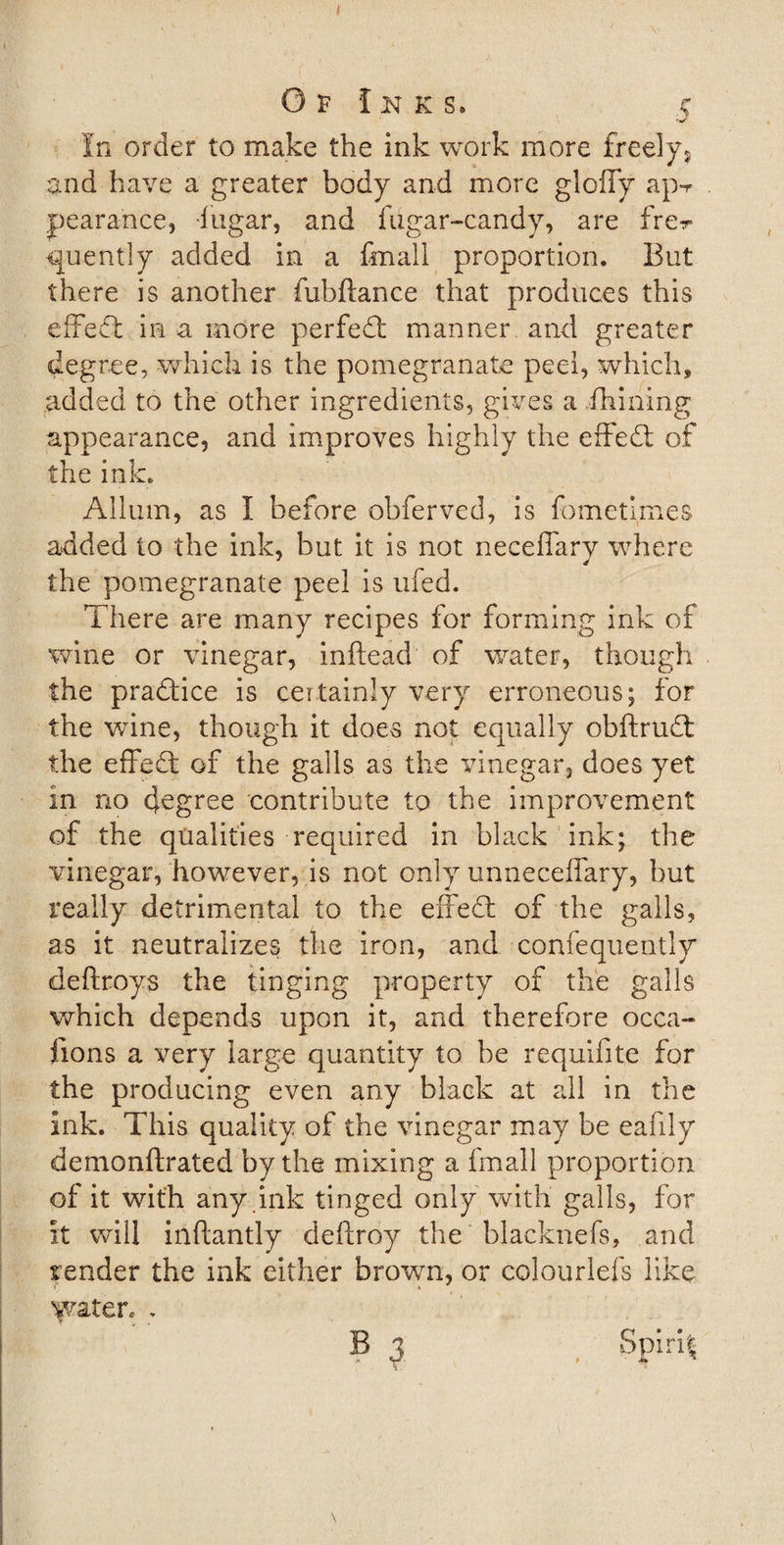 Of Inks. r In order to make the ink work more freely* and have a greater body and more gloffy ap-r pearance, fugar, and fiigar-candy, are fre^ &lt;juently added in a fmall proportion. But there is another fubftance that produces this effect in a more perfed manner and greater degree, which is the pomegranate peel, which, added to the other ingredients, gives a {hilling appearance, and improves highly the effed of the ink. Allum, as I before obferved, is fometimes added to the ink, but it is not neceffary where the pomegranate peel is ufed. There are many recipes for forming ink of wine or vinegar, inftead of water, though the pradice is certainly very erroneous; for the wine, though it does not equally obftrud t.he effed of the galls as the vinegar, does yet in no degree contribute to the improvement of the qualities required in black ink; the vinegar, however, is not only unneceffary, but really detrimental to the effed of the galls, as it neutralizes the iron, and confequently deftroys the tinging property of the galls which depends upon it, and therefore occa¬ sions a very large quantity to be requifite for the producing even any black at all in the ink. This quality of the vinegar may be eafily demonftrated by the mixing a fmall proportion of it with any .ink tinged only with galls, for it will inftantly deftroy the blacknefs, and render the ink either brown, or colourlefs like water, . B 3 , Spirit